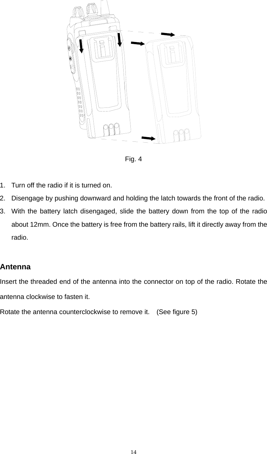  14 Fig. 4  1.  Turn off the radio if it is turned on. 2.  Disengage by pushing downward and holding the latch towards the front of the radio. 3.  With the battery latch disengaged, slide the battery down from the top of the radio about 12mm. Once the battery is free from the battery rails, lift it directly away from the radio.  Antenna Insert the threaded end of the antenna into the connector on top of the radio. Rotate the antenna clockwise to fasten it. Rotate the antenna counterclockwise to remove it.    (See figure 5) 