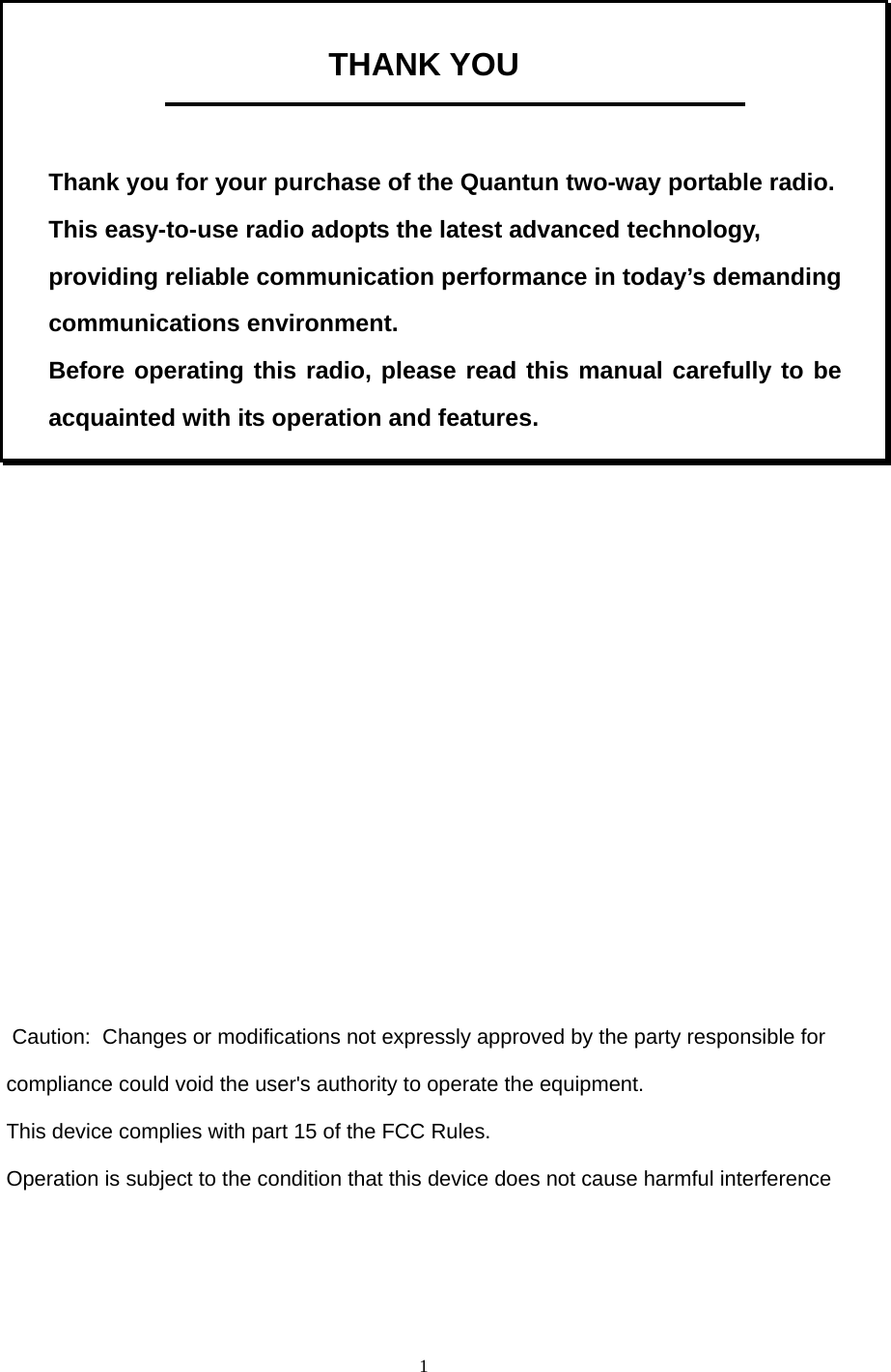  1 THANK YOU    Thank you for your purchase of the Quantun two-way portable radio. This easy-to-use radio adopts the latest advanced technology, providing reliable communication performance in today’s demanding communications environment.   Before operating this radio, please read this manual carefully to be acquainted with its operation and features.               Caution:  Changes or modifications not expressly approved by the party responsible for compliance could void the user&apos;s authority to operate the equipment. This device complies with part 15 of the FCC Rules. Operation is subject to the condition that this device does not cause harmful interference      