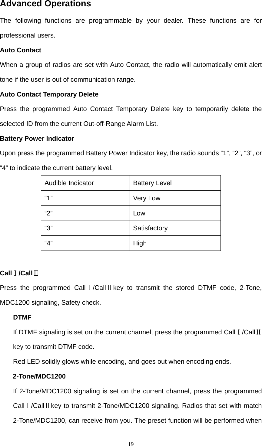  19Advanced Operations The following functions are programmable by your dealer. These functions are for professional users. Auto Contact When a group of radios are set with Auto Contact, the radio will automatically emit alert tone if the user is out of communication range. Auto Contact Temporary Delete Press the programmed Auto Contact Temporary Delete key to temporarily delete the selected ID from the current Out-off-Range Alarm List.   Battery Power Indicator Upon press the programmed Battery Power Indicator key, the radio sounds “1”, “2”, “3”, or “4” to indicate the current battery level. Audible Indicator  Battery Level “1” Very Low “2” Low “3” Satisfactory “4” High  CallⅠ/CallⅡ Press the programmed CallⅠ/CallⅡkey to transmit the stored DTMF code, 2-Tone, MDC1200 signaling, Safety check. DTMF If DTMF signaling is set on the current channel, press the programmed CallⅠ/CallⅡ key to transmit DTMF code.   Red LED solidly glows while encoding, and goes out when encoding ends. 2-Tone/MDC1200 If 2-Tone/MDC1200 signaling is set on the current channel, press the programmed CallⅠ/CallⅡkey to transmit 2-Tone/MDC1200 signaling. Radios that set with match 2-Tone/MDC1200, can receive from you. The preset function will be performed when 