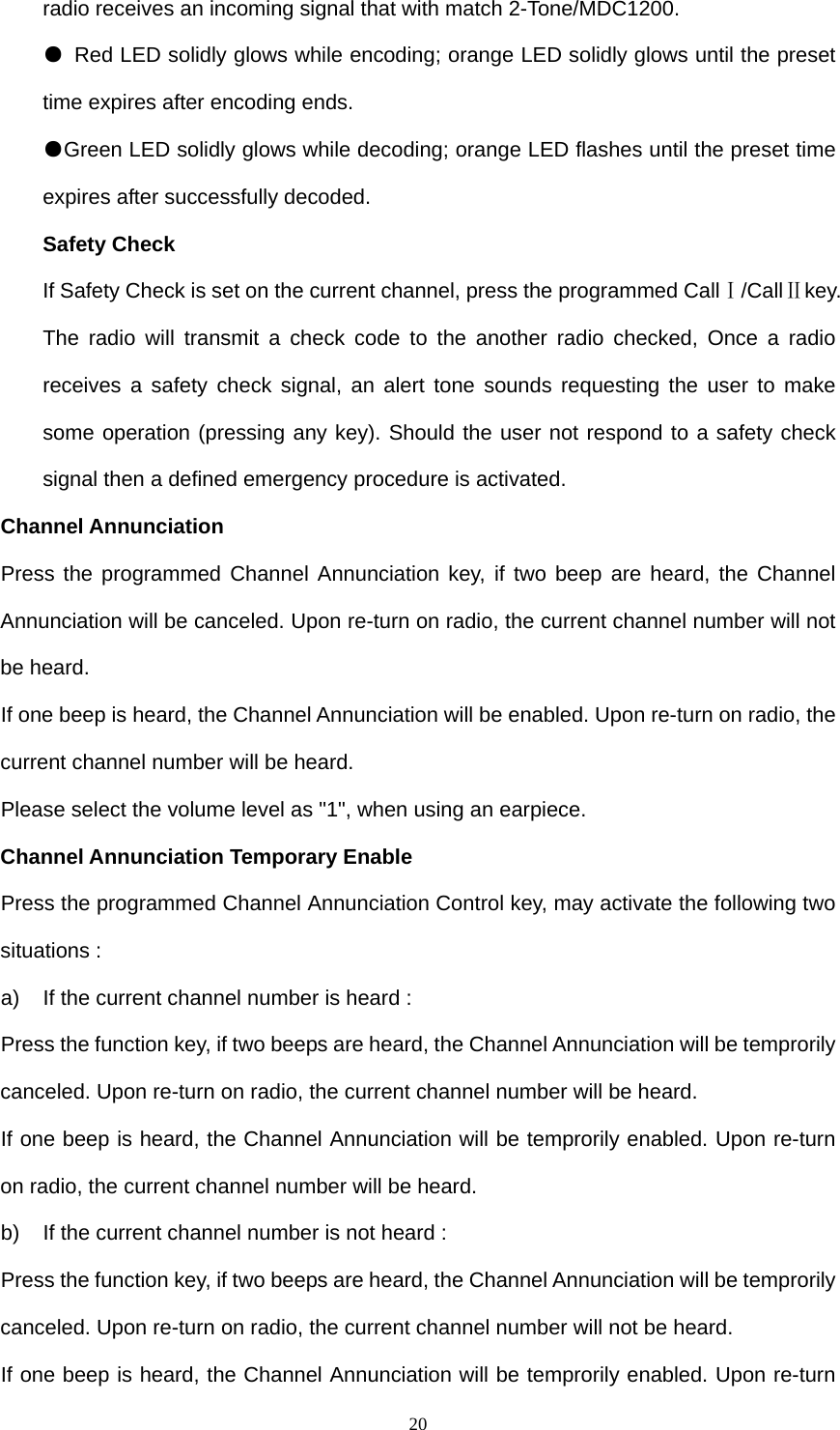 20radio receives an incoming signal that with match 2-Tone/MDC1200. ●  Red LED solidly glows while encoding; orange LED solidly glows until the preset time expires after encoding ends. ●Green LED solidly glows while decoding; orange LED flashes until the preset time expires after successfully decoded. Safety Check If Safety Check is set on the current channel, press the programmed CallⅠ/CallⅡkey. The radio will transmit a check code to the another radio checked, Once a radio receives a safety check signal, an alert tone sounds requesting the user to make some operation (pressing any key). Should the user not respond to a safety check signal then a defined emergency procedure is activated. Channel Annunciation Press the programmed Channel Annunciation key, if two beep are heard, the Channel Annunciation will be canceled. Upon re-turn on radio, the current channel number will not be heard. If one beep is heard, the Channel Annunciation will be enabled. Upon re-turn on radio, the current channel number will be heard. Please select the volume level as &quot;1&quot;, when using an earpiece. Channel Annunciation Temporary Enable Press the programmed Channel Annunciation Control key, may activate the following two situations : a)  If the current channel number is heard : Press the function key, if two beeps are heard, the Channel Annunciation will be temprorily canceled. Upon re-turn on radio, the current channel number will be heard. If one beep is heard, the Channel Annunciation will be temprorily enabled. Upon re-turn on radio, the current channel number will be heard. b)  If the current channel number is not heard : Press the function key, if two beeps are heard, the Channel Annunciation will be temprorily canceled. Upon re-turn on radio, the current channel number will not be heard. If one beep is heard, the Channel Annunciation will be temprorily enabled. Upon re-turn 