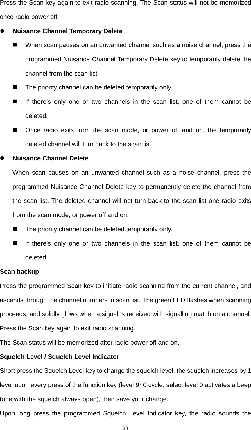  23Press the Scan key again to exit radio scanning. The Scan status will not be memorized once radio power off.  z Nuisance Channel Temporary Delete   When scan pauses on an unwanted channel such as a noise channel, press the programmed Nuisance Channel Temporary Delete key to temporarily delete the channel from the scan list.   The priority channel can be deleted temporarily only.   If there’s only one or two channels in the scan list, one of them cannot be deleted.    Once radio exits from the scan mode, or power off and on, the temporarily deleted channel will turn back to the scan list. z Nuisance Channel Delete When scan pauses on an unwanted channel such as a noise channel, press the programmed Nuisance Channel Delete key to permanently delete the channel from the scan list. The deleted channel will not turn back to the scan list one radio exits from the scan mode, or power off and on.   The priority channel can be deleted temporarily only.   If there’s only one or two channels in the scan list, one of them cannot be deleted. Scan backup Press the programmed Scan key to initiate radio scanning from the current channel, and ascends through the channel numbers in scan list. The green LED flashes when scanning proceeds, and solidly glows when a signal is received with signalling match on a channel. Press the Scan key again to exit radio scanning.   The Scan status will be memorized after radio power off and on.  Squelch Level / Squelch Level Indicator Short press the Squelch Level key to change the squelch level, the squelch increases by 1 level upon every press of the function key (level 9~0 cycle, select level 0 activates a beep tone with the squelch always open), then save your change. Upon long press the programmed Squelch Level Indicator key, the radio sounds the 