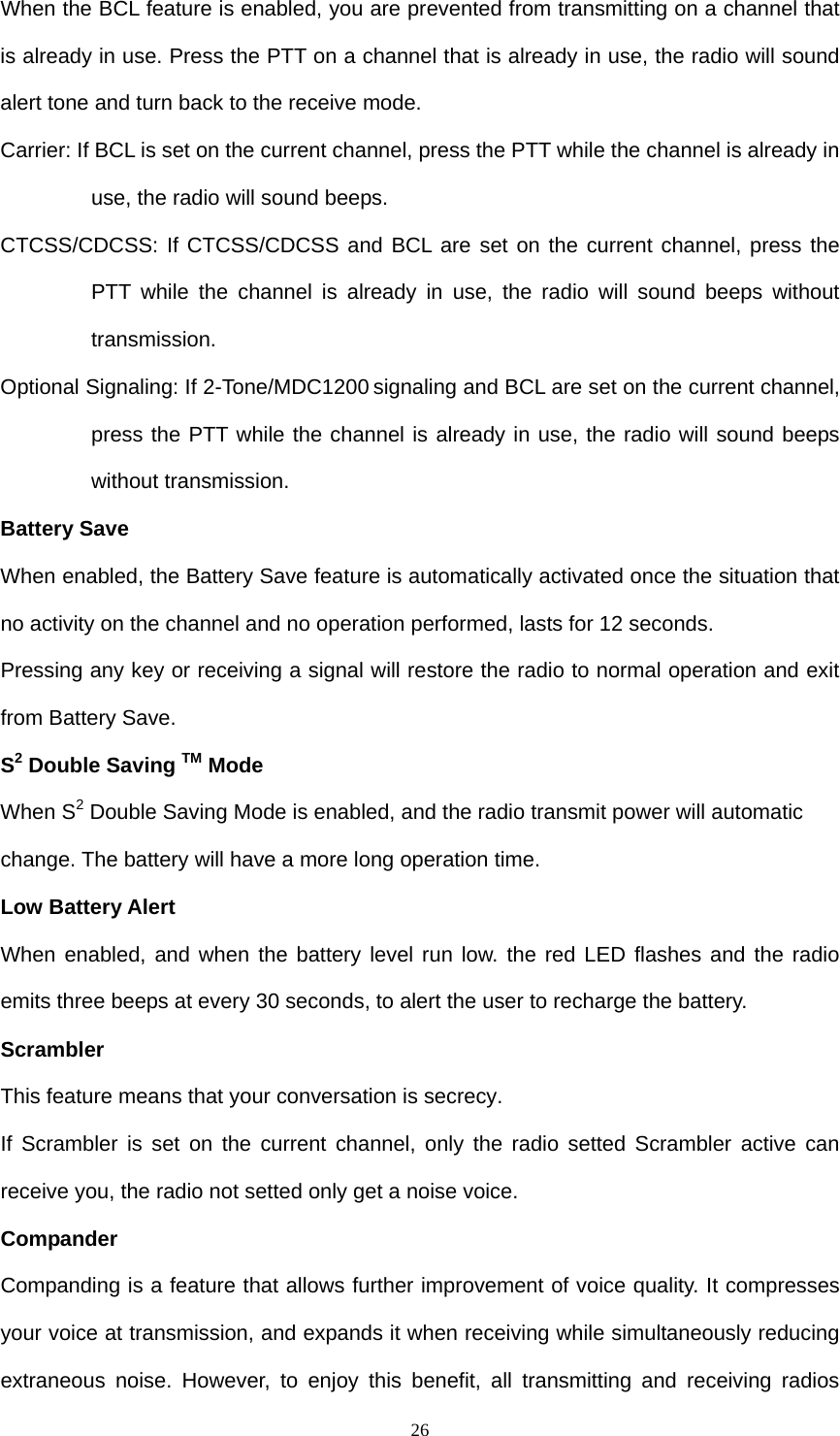  26When the BCL feature is enabled, you are prevented from transmitting on a channel that is already in use. Press the PTT on a channel that is already in use, the radio will sound alert tone and turn back to the receive mode. Carrier: If BCL is set on the current channel, press the PTT while the channel is already in use, the radio will sound beeps. CTCSS/CDCSS: If CTCSS/CDCSS and BCL are set on the current channel, press the PTT while the channel is already in use, the radio will sound beeps without transmission.  Optional Signaling: If 2-Tone/MDC1200 signaling and BCL are set on the current channel, press the PTT while the channel is already in use, the radio will sound beeps without transmission. Battery Save When enabled, the Battery Save feature is automatically activated once the situation that no activity on the channel and no operation performed, lasts for 12 seconds. Pressing any key or receiving a signal will restore the radio to normal operation and exit from Battery Save. S2 Double Saving TM Mode   When S2 Double Saving Mode is enabled, and the radio transmit power will automatic change. The battery will have a more long operation time.   Low Battery Alert When enabled, and when the battery level run low. the red LED flashes and the radio emits three beeps at every 30 seconds, to alert the user to recharge the battery.   Scrambler This feature means that your conversation is secrecy.   If Scrambler is set on the current channel, only the radio setted Scrambler active can receive you, the radio not setted only get a noise voice.     Compander Companding is a feature that allows further improvement of voice quality. It compresses your voice at transmission, and expands it when receiving while simultaneously reducing extraneous noise. However, to enjoy this benefit, all transmitting and receiving radios 