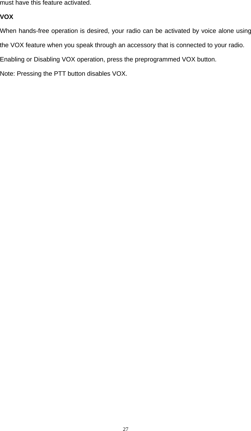  27must have this feature activated. VOX When hands-free operation is desired, your radio can be activated by voice alone using the VOX feature when you speak through an accessory that is connected to your radio. Enabling or Disabling VOX operation, press the preprogrammed VOX button. Note: Pressing the PTT button disables VOX. 