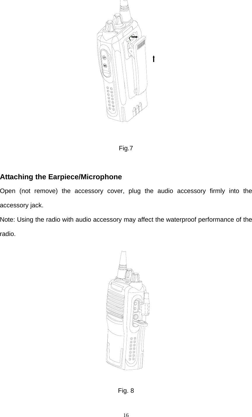  16   Fig.7  Attaching the Earpiece/Microphone Open (not remove) the accessory cover, plug the audio accessory firmly into the accessory jack.   Note: Using the radio with audio accessory may affect the waterproof performance of the radio.  Fig. 8 