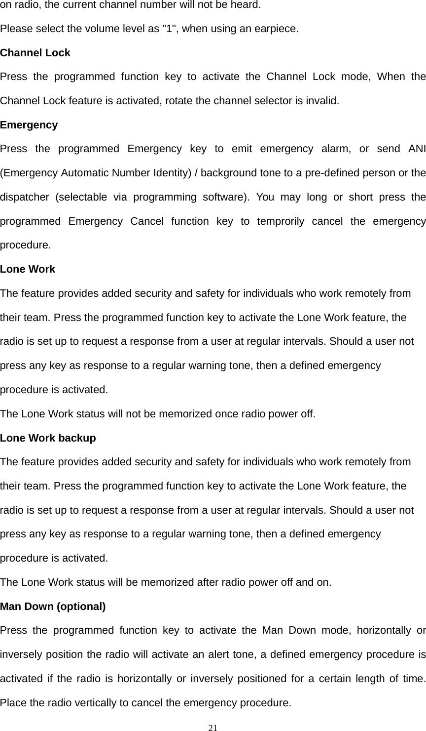  21on radio, the current channel number will not be heard. Please select the volume level as &quot;1&quot;, when using an earpiece.   Channel Lock Press the programmed function key to activate the Channel Lock mode, When the Channel Lock feature is activated, rotate the channel selector is invalid. Emergency Press the programmed Emergency key to emit emergency alarm, or send ANI (Emergency Automatic Number Identity) / background tone to a pre-defined person or the dispatcher (selectable via programming software). You may long or short press the programmed Emergency Cancel function key to temprorily cancel the emergency procedure. Lone Work The feature provides added security and safety for individuals who work remotely from their team. Press the programmed function key to activate the Lone Work feature, the radio is set up to request a response from a user at regular intervals. Should a user not press any key as response to a regular warning tone, then a defined emergency procedure is activated. The Lone Work status will not be memorized once radio power off. Lone Work backup The feature provides added security and safety for individuals who work remotely from their team. Press the programmed function key to activate the Lone Work feature, the radio is set up to request a response from a user at regular intervals. Should a user not press any key as response to a regular warning tone, then a defined emergency procedure is activated. The Lone Work status will be memorized after radio power off and on. Man Down (optional) Press the programmed function key to activate the Man Down mode, horizontally or inversely position the radio will activate an alert tone, a defined emergency procedure is activated if the radio is horizontally or inversely positioned for a certain length of time. Place the radio vertically to cancel the emergency procedure. 