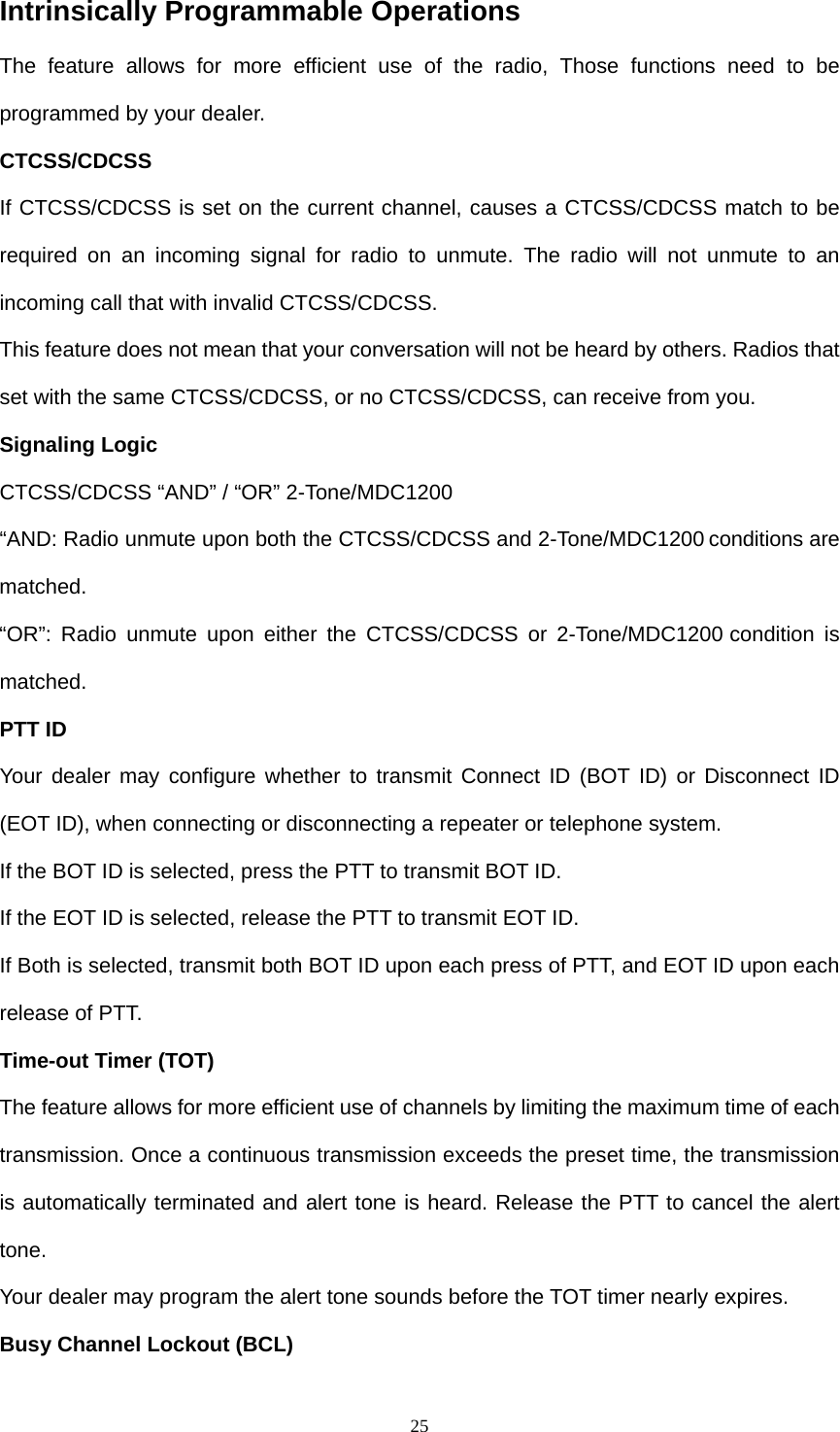  25Intrinsically Programmable Operations The feature allows for more efficient use of the radio, Those functions need to be programmed by your dealer. CTCSS/CDCSS If CTCSS/CDCSS is set on the current channel, causes a CTCSS/CDCSS match to be required on an incoming signal for radio to unmute. The radio will not unmute to an incoming call that with invalid CTCSS/CDCSS. This feature does not mean that your conversation will not be heard by others. Radios that set with the same CTCSS/CDCSS, or no CTCSS/CDCSS, can receive from you. Signaling Logic CTCSS/CDCSS “AND” / “OR” 2-Tone/MDC1200 “AND: Radio unmute upon both the CTCSS/CDCSS and 2-Tone/MDC1200 conditions are matched.  “OR”: Radio unmute upon either the CTCSS/CDCSS or 2-Tone/MDC1200 condition is matched. PTT ID   Your dealer may configure whether to transmit Connect ID (BOT ID) or Disconnect ID (EOT ID), when connecting or disconnecting a repeater or telephone system.   If the BOT ID is selected, press the PTT to transmit BOT ID. If the EOT ID is selected, release the PTT to transmit EOT ID. If Both is selected, transmit both BOT ID upon each press of PTT, and EOT ID upon each release of PTT.   Time-out Timer (TOT) The feature allows for more efficient use of channels by limiting the maximum time of each transmission. Once a continuous transmission exceeds the preset time, the transmission is automatically terminated and alert tone is heard. Release the PTT to cancel the alert tone. Your dealer may program the alert tone sounds before the TOT timer nearly expires. Busy Channel Lockout (BCL) 