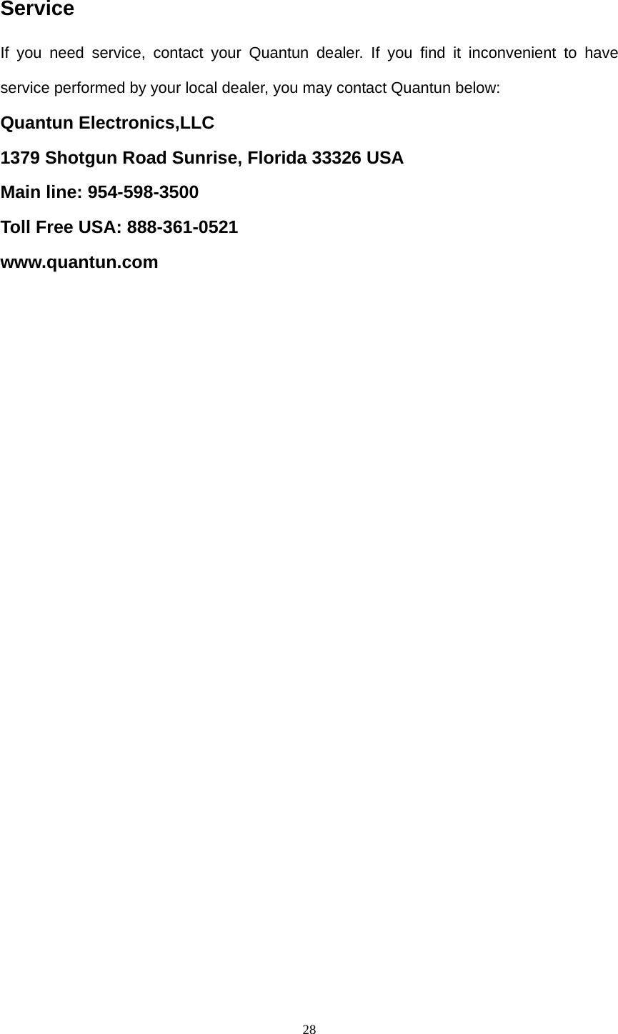  28Service If you need service, contact your Quantun dealer. If you find it inconvenient to have service performed by your local dealer, you may contact Quantun below: Quantun Electronics,LLC 1379 Shotgun Road Sunrise, Florida 33326 USA Main line: 954-598-3500 Toll Free USA: 888-361-0521 www.quantun.com   