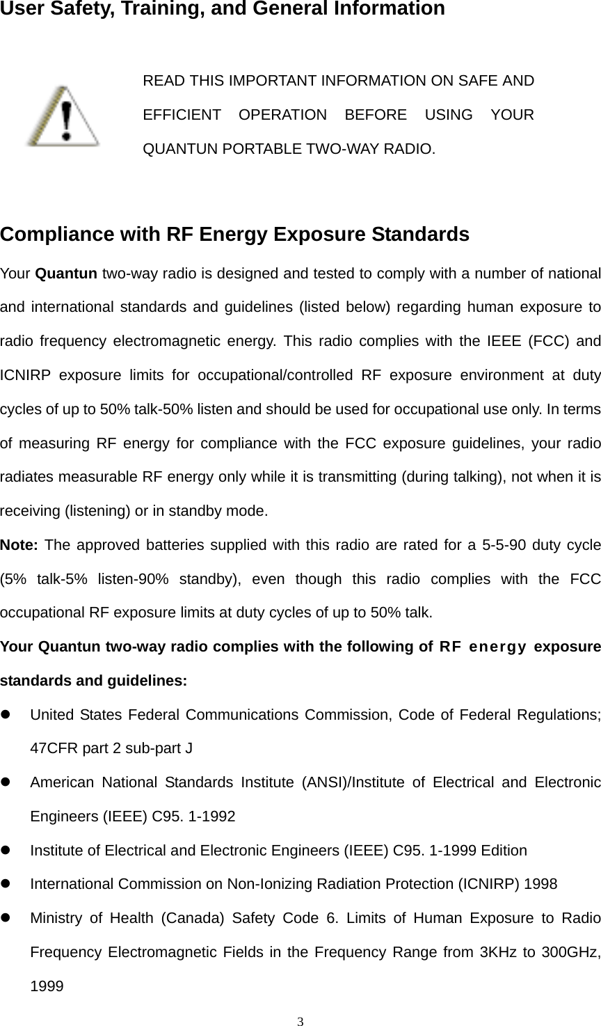  3User Safety, Training, and General Information  READ THIS IMPORTANT INFORMATION ON SAFE AND EFFICIENT OPERATION BEFORE USING YOUR QUANTUN PORTABLE TWO-WAY RADIO.  Compliance with RF Energy Exposure Standards Your Quantun two-way radio is designed and tested to comply with a number of national and international standards and guidelines (listed below) regarding human exposure to radio frequency electromagnetic energy. This radio complies with the IEEE (FCC) and ICNIRP exposure limits for occupational/controlled RF exposure environment at duty cycles of up to 50% talk-50% listen and should be used for occupational use only. In terms of measuring RF energy for compliance with the FCC exposure guidelines, your radio radiates measurable RF energy only while it is transmitting (during talking), not when it is receiving (listening) or in standby mode. Note: The approved batteries supplied with this radio are rated for a 5-5-90 duty cycle (5% talk-5% listen-90% standby), even though this radio complies with the FCC occupational RF exposure limits at duty cycles of up to 50% talk. Your Quantun two-way radio complies with the following of RF energy exposure standards and guidelines: z  United States Federal Communications Commission, Code of Federal Regulations; 47CFR part 2 sub-part J z  American National Standards Institute (ANSI)/Institute of Electrical and Electronic Engineers (IEEE) C95. 1-1992 z  Institute of Electrical and Electronic Engineers (IEEE) C95. 1-1999 Edition z International Commission on Non-Ionizing Radiation Protection (ICNIRP) 1998 z  Ministry of Health (Canada) Safety Code 6. Limits of Human Exposure to Radio Frequency Electromagnetic Fields in the Frequency Range from 3KHz to 300GHz, 1999  