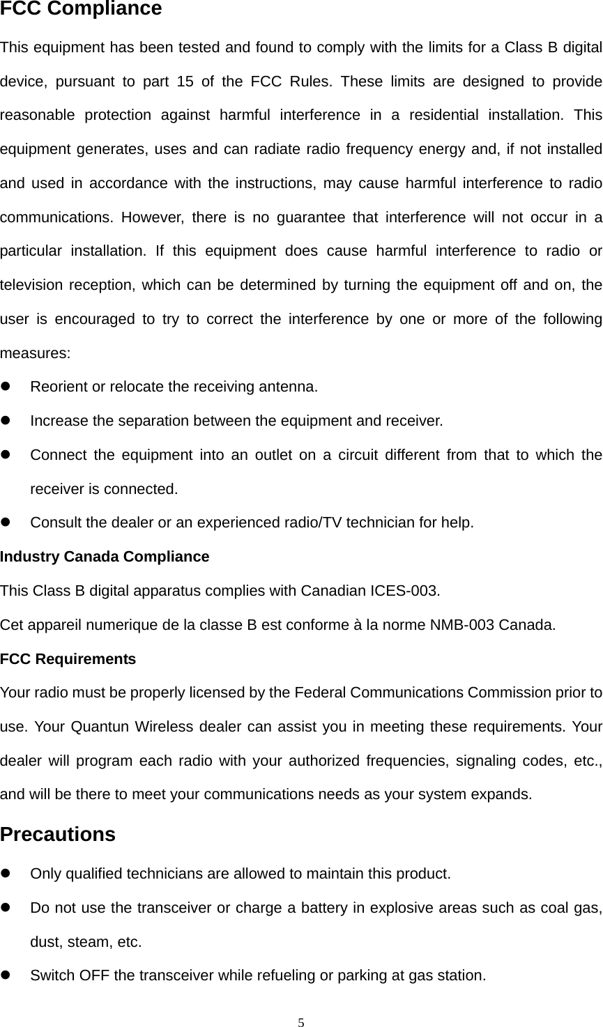  5FCC Compliance This equipment has been tested and found to comply with the limits for a Class B digital device, pursuant to part 15 of the FCC Rules. These limits are designed to provide reasonable protection against harmful interference in a residential installation. This equipment generates, uses and can radiate radio frequency energy and, if not installed and used in accordance with the instructions, may cause harmful interference to radio communications. However, there is no guarantee that interference will not occur in a particular installation. If this equipment does cause harmful interference to radio or television reception, which can be determined by turning the equipment off and on, the user is encouraged to try to correct the interference by one or more of the following measures:  z  Reorient or relocate the receiving antenna. z  Increase the separation between the equipment and receiver. z  Connect the equipment into an outlet on a circuit different from that to which the receiver is connected. z  Consult the dealer or an experienced radio/TV technician for help. Industry Canada Compliance This Class B digital apparatus complies with Canadian ICES-003. Cet appareil numerique de la classe B est conforme à la norme NMB-003 Canada. FCC Requirements Your radio must be properly licensed by the Federal Communications Commission prior to use. Your Quantun Wireless dealer can assist you in meeting these requirements. Your dealer will program each radio with your authorized frequencies, signaling codes, etc., and will be there to meet your communications needs as your system expands. Precautions z  Only qualified technicians are allowed to maintain this product. z  Do not use the transceiver or charge a battery in explosive areas such as coal gas, dust, steam, etc. z  Switch OFF the transceiver while refueling or parking at gas station. 