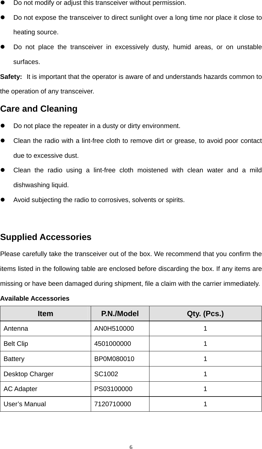  6z  Do not modify or adjust this transceiver without permission. z  Do not expose the transceiver to direct sunlight over a long time nor place it close to heating source. z  Do not place the transceiver in excessively dusty, humid areas, or on unstable surfaces. Safety:   It is important that the operator is aware of and understands hazards common to the operation of any transceiver. Care and Cleaning z  Do not place the repeater in a dusty or dirty environment. z  Clean the radio with a lint-free cloth to remove dirt or grease, to avoid poor contact due to excessive dust. z  Clean the radio using a lint-free cloth moistened with clean water and a mild dishwashing liquid. z  Avoid subjecting the radio to corrosives, solvents or spirits.  Supplied Accessories Please carefully take the transceiver out of the box. We recommend that you confirm the items listed in the following table are enclosed before discarding the box. If any items are missing or have been damaged during shipment, file a claim with the carrier immediately. Available Accessories Item  P.N./Model  Qty. (Pcs.) Antenna AN0H510000  1 Belt Clip  4501000000  1 Battery BP0M080010 1 Desktop Charger  SC1002  1 AC Adapter  PS03100000  1 User’s Manual  7120710000  1  