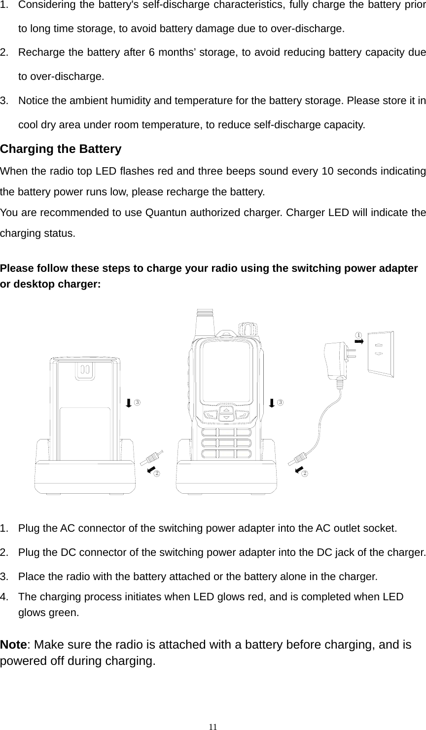  111.  Considering the battery&apos;s self-discharge characteristics, fully charge the battery prior to long time storage, to avoid battery damage due to over-discharge. 2.  Recharge the battery after 6 months’ storage, to avoid reducing battery capacity due to over-discharge.   3.  Notice the ambient humidity and temperature for the battery storage. Please store it in cool dry area under room temperature, to reduce self-discharge capacity. Charging the Battery When the radio top LED flashes red and three beeps sound every 10 seconds indicating the battery power runs low, please recharge the battery. You are recommended to use Quantun authorized charger. Charger LED will indicate the charging status.  Please follow these steps to charge your radio using the switching power adapter or desktop charger:   12332 1.  Plug the AC connector of the switching power adapter into the AC outlet socket.   2.  Plug the DC connector of the switching power adapter into the DC jack of the charger.   3.  Place the radio with the battery attached or the battery alone in the charger.   4.  The charging process initiates when LED glows red, and is completed when LED glows green.  Note: Make sure the radio is attached with a battery before charging, and is powered off during charging.    