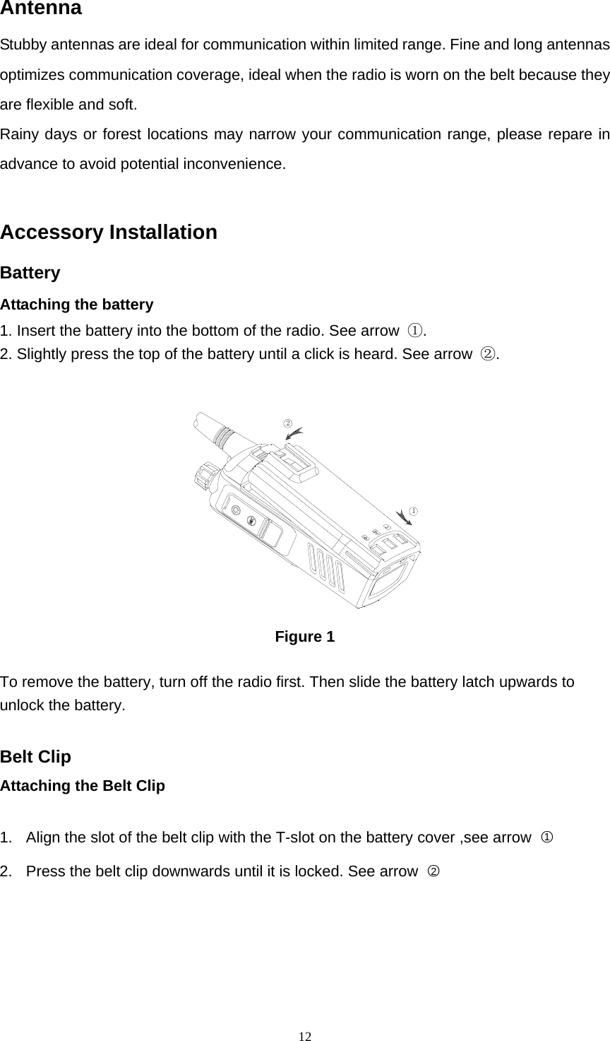  12Antenna Stubby antennas are ideal for communication within limited range. Fine and long antennas optimizes communication coverage, ideal when the radio is worn on the belt because they are flexible and soft. Rainy days or forest locations may narrow your communication range, please repare in advance to avoid potential inconvenience.  Accessory Installation Battery Attaching the battery 1. Insert the battery into the bottom of the radio. See arrow  ①. 2. Slightly press the top of the battery until a click is heard. See arrow  ②.  12 Figure 1  To remove the battery, turn off the radio first. Then slide the battery latch upwards to unlock the battery.    Belt Clip Attaching the Belt Clip    1.  Align the slot of the belt clip with the T-slot on the battery cover ,see arrow  ○1 2.  Press the belt clip downwards until it is locked. See arrow  ○2   