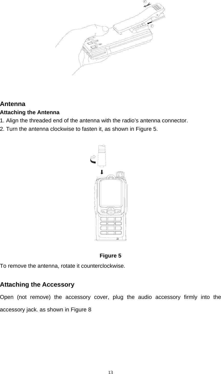  1312   Antenna   Attaching the Antenna   1. Align the threaded end of the antenna with the radio’s antenna connector.   2. Turn the antenna clockwise to fasten it, as shown in Figure 5.    Figure 5 To remove the antenna, rotate it counterclockwise.    Attaching the Accessory Open (not remove) the accessory cover, plug the audio accessory firmly into the accessory jack. as shown in Figure 8 