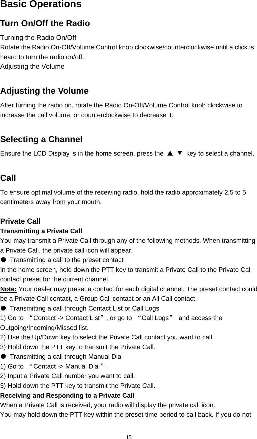  15Basic Operations Turn On/Off the Radio      Turning the Radio On/Off Rotate the Radio On-Off/Volume Control knob clockwise/counterclockwise until a click is heard to turn the radio on/off. Adjusting the Volume  Adjusting the Volume   After turning the radio on, rotate the Radio On-Off/Volume Control knob clockwise to increase the call volume, or counterclockwise to decrease it.  Selecting a Channel   Ensure the LCD Display is in the home screen, press the  ▲ ▼  key to select a channel.    Call To ensure optimal volume of the receiving radio, hold the radio approximately 2.5 to 5 centimeters away from your mouth.  Private Call Transmitting a Private Call You may transmit a Private Call through any of the following methods. When transmitting a Private Call, the private call icon will appear. ●  Transmitting a call to the preset contact In the home screen, hold down the PTT key to transmit a Private Call to the Private Call contact preset for the current channel. Note: Your dealer may preset a contact for each digital channel. The preset contact could be a Private Call contact, a Group Call contact or an All Call contact. ●  Transmitting a call through Contact List or Call Logs 1) Go to  “Contact -&gt; Contact List”, or go to  “Call Logs” and access the Outgoing/Incoming/Missed list. 2) Use the Up/Down key to select the Private Call contact you want to call. 3) Hold down the PTT key to transmit the Private Call. ●  Transmitting a call through Manual Dial 1) Go to  “Contact -&gt; Manual Dial”. 2) Input a Private Call number you want to call. 3) Hold down the PTT key to transmit the Private Call. Receiving and Responding to a Private Call When a Private Call is received, your radio will display the private call icon. You may hold down the PTT key within the preset time period to call back. If you do not 