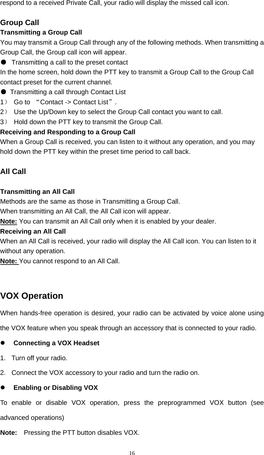  16respond to a received Private Call, your radio will display the missed call icon.    Group Call Transmitting a Group Call You may transmit a Group Call through any of the following methods. When transmitting a Group Call, the Group call icon will appear. ●  Transmitting a call to the preset contact In the home screen, hold down the PTT key to transmit a Group Call to the Group Call contact preset for the current channel. ●  Transmitting a call through Contact List 1） Go to “Contact -&gt; Contact List”. 2）  Use the Up/Down key to select the Group Call contact you want to call. 3）  Hold down the PTT key to transmit the Group Call. Receiving and Responding to a Group Call When a Group Call is received, you can listen to it without any operation, and you may hold down the PTT key within the preset time period to call back.  All Call  Transmitting an All Call Methods are the same as those in Transmitting a Group Call. When transmitting an All Call, the All Call icon will appear. Note: You can transmit an All Call only when it is enabled by your dealer. Receiving an All Call When an All Call is received, your radio will display the All Call icon. You can listen to it without any operation. Note: You cannot respond to an All Call.   VOX Operation When hands-free operation is desired, your radio can be activated by voice alone using the VOX feature when you speak through an accessory that is connected to your radio.  Connecting a VOX Headset 1.  Turn off your radio. 2.  Connect the VOX accessory to your radio and turn the radio on.  Enabling or Disabling VOX To enable or disable VOX operation, press the preprogrammed VOX button (see advanced operations) Note:    Pressing the PTT button disables VOX. 