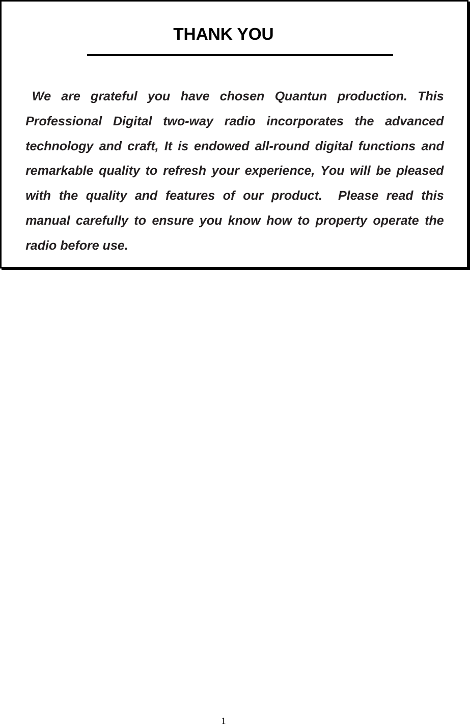  1 THANK YOU    We are grateful you have chosen Quantun production. This Professional Digital two-way radio incorporates the advanced technology and craft, It is endowed all-round digital functions and remarkable quality to refresh your experience, You will be pleased with the quality and features of our product.  Please read this manual carefully to ensure you know how to property operate the radio before use.                  