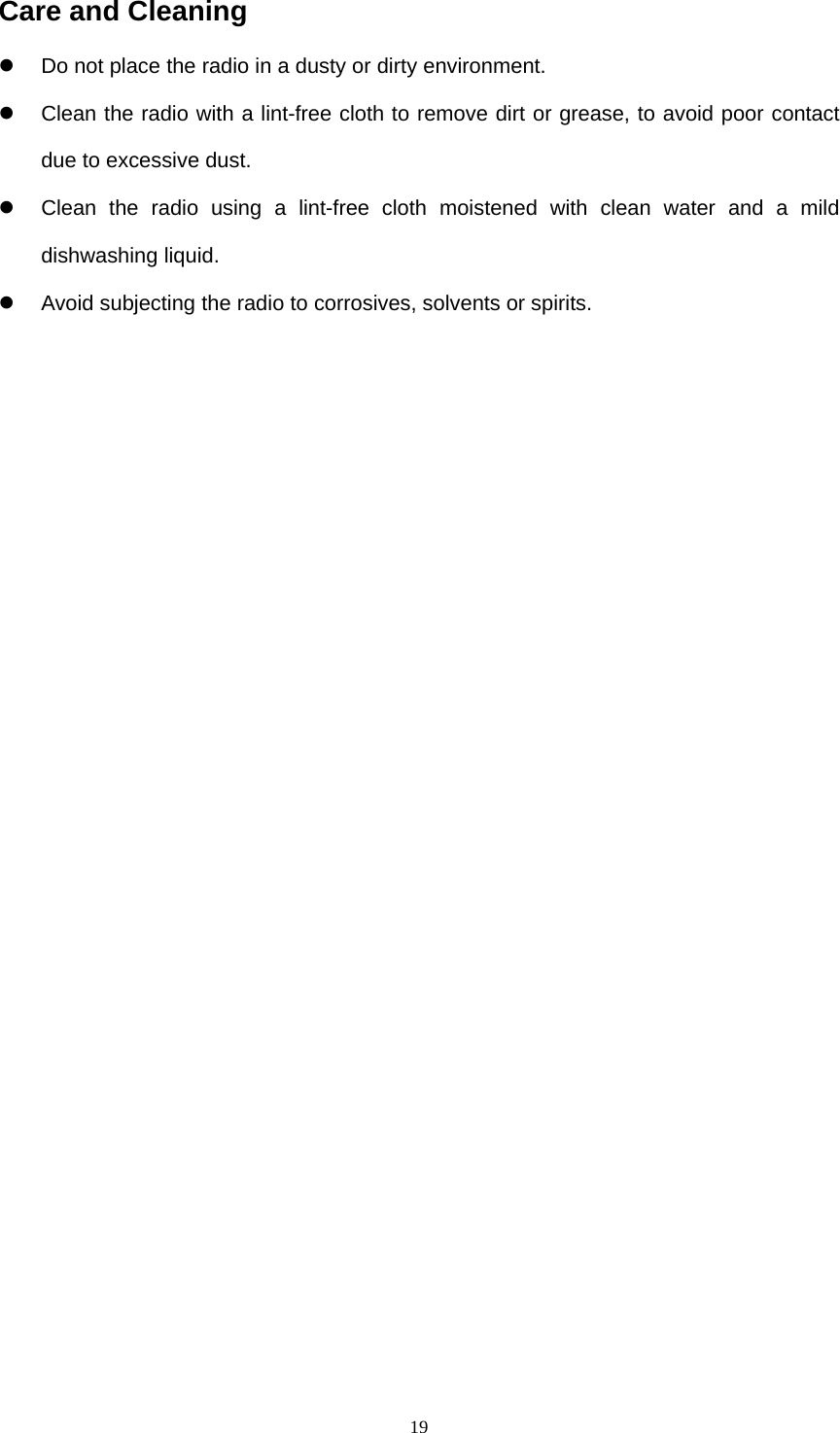  19Care and Cleaning   Do not place the radio in a dusty or dirty environment.   Clean the radio with a lint-free cloth to remove dirt or grease, to avoid poor contact due to excessive dust.   Clean the radio using a lint-free cloth moistened with clean water and a mild dishwashing liquid.     Avoid subjecting the radio to corrosives, solvents or spirits.                  