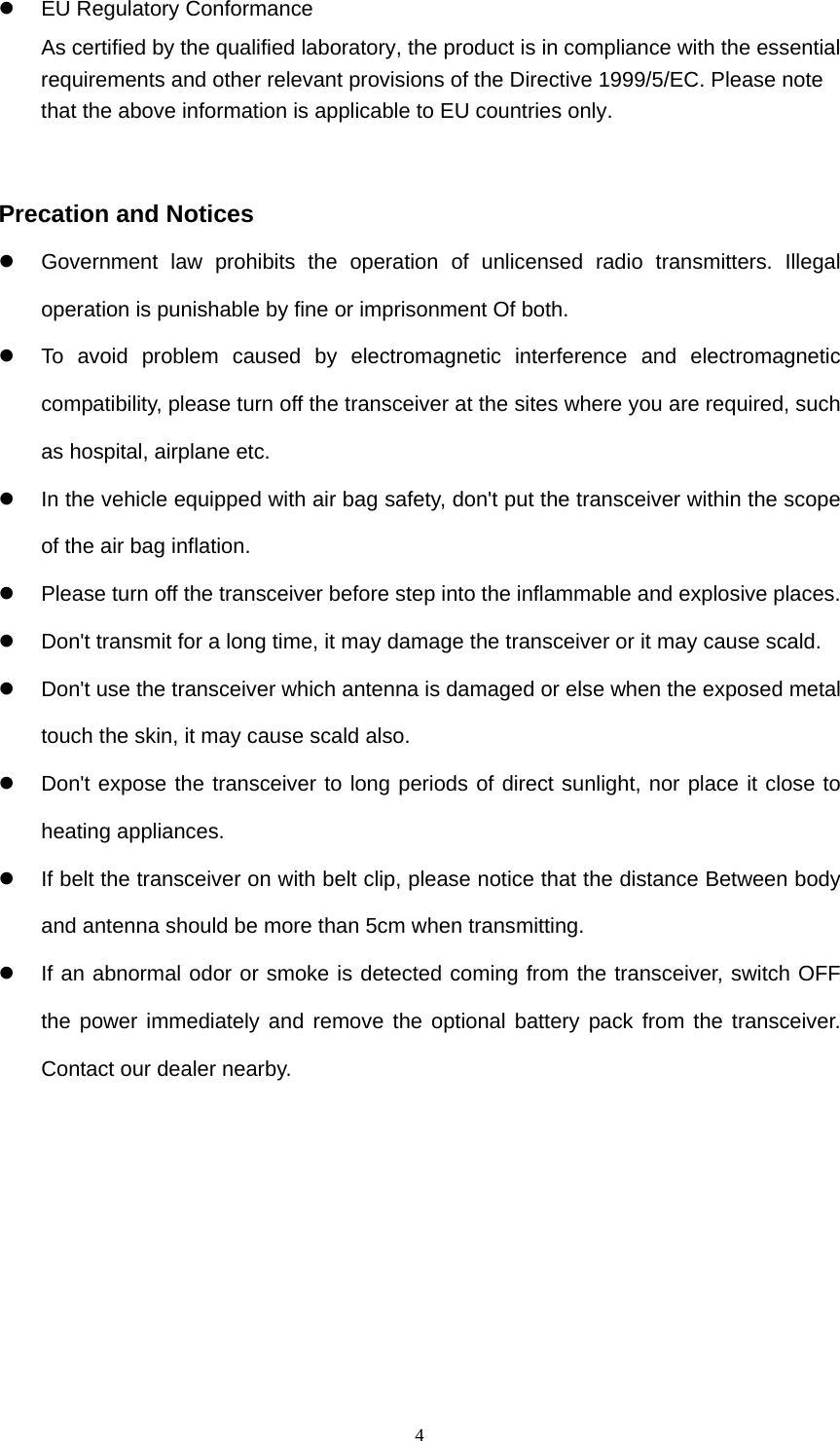  4  EU Regulatory Conformance As certified by the qualified laboratory, the product is in compliance with the essential requirements and other relevant provisions of the Directive 1999/5/EC. Please note that the above information is applicable to EU countries only.   Precation and Notices   Government law prohibits the operation of unlicensed radio transmitters. Illegal operation is punishable by fine or imprisonment Of both.   To avoid problem caused by electromagnetic interference and electromagnetic compatibility, please turn off the transceiver at the sites where you are required, such as hospital, airplane etc.   In the vehicle equipped with air bag safety, don&apos;t put the transceiver within the scope of the air bag inflation.   Please turn off the transceiver before step into the inflammable and explosive places.   Don&apos;t transmit for a long time, it may damage the transceiver or it may cause scald.   Don&apos;t use the transceiver which antenna is damaged or else when the exposed metal touch the skin, it may cause scald also.   Don&apos;t expose the transceiver to long periods of direct sunlight, nor place it close to heating appliances.   If belt the transceiver on with belt clip, please notice that the distance Between body and antenna should be more than 5cm when transmitting.   If an abnormal odor or smoke is detected coming from the transceiver, switch OFF the power immediately and remove the optional battery pack from the transceiver. Contact our dealer nearby.      
