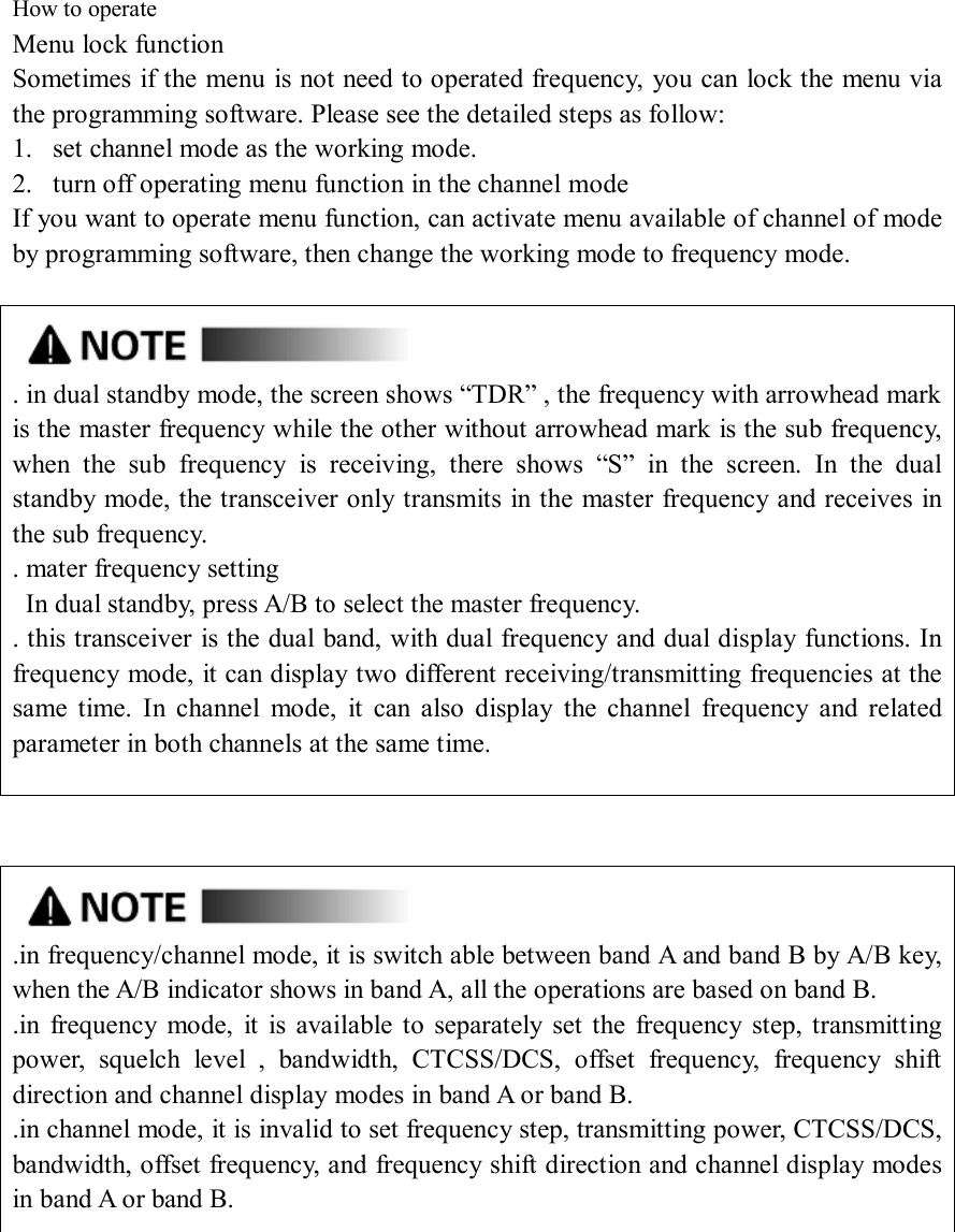  How to operate   Menu lock function Sometimes if the menu is not need to operated frequency, you can lock the menu via the programming software. Please see the detailed steps as follow: 1. set channel mode as the working mode. 2. turn off operating menu function in the channel mode If you want to operate menu function, can activate menu available of channel of mode by programming software, then change the working mode to frequency mode.    . in dual standby mode, the screen shows “TDR” , the frequency with arrowhead mark is the master frequency while the other without arrowhead mark is the sub frequency, when  the  sub  frequency  is  receiving,  there  shows  “S”  in  the  screen.  In  the  dual standby mode, the transceiver only transmits in the master frequency and receives in the sub frequency. . mater frequency setting   In dual standby, press A/B to select the master frequency. . this transceiver is the dual band, with dual frequency and dual display functions. In frequency mode, it can display two different receiving/transmitting frequencies at the same  time.  In  channel  mode,  it  can  also  display  the  channel  frequency  and  related parameter in both channels at the same time.      .in frequency/channel mode, it is switch able between band A and band B by A/B key, when the A/B indicator shows in band A, all the operations are based on band B. .in  frequency  mode,  it  is  available  to  separately  set the  frequency  step,  transmitting power,  squelch  level  ,  bandwidth,  CTCSS/DCS,  offset  frequency,  frequency  shift direction and channel display modes in band A or band B. .in channel mode, it is invalid to set frequency step, transmitting power, CTCSS/DCS, bandwidth, offset frequency, and frequency shift direction and channel display modes in band A or band B.         