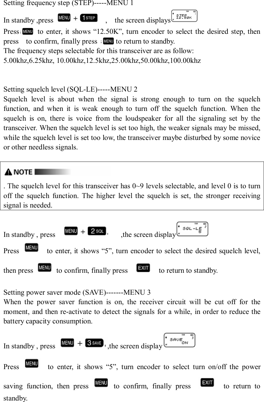 Setting frequency step (STEP)-----MENU 1 In standby ,press      ,    the screen displays  Press          to  enter,  it  shows  “12.50K”,  turn  encoder to  select the  desired  step, then press    to confirm, finally press          to return to standby. The frequency steps selectable for this transceiver are as follow: 5.00khz,6.25khz, 10.00khz,12.5khz,25.00khz,50.00khz,100.00khz   Setting squelch level (SQL-LE)-----MENU 2 Squelch  level  is  about  when  the  signal  is  strong  enough  to  turn  on  the  squelch function,  and  when  it  is  weak  enough  to  turn  off  the  squelch  function.  When  the squelch  is  on,  there  is  voice  from  the  loudspeaker  for  all  the  signaling  set  by  the transceiver. When the squelch level is set too high, the weaker signals may be missed, while the squelch level is set too low, the transceiver maybe disturbed by some novice or other needless signals.   . The squelch level for this transceiver has 0~9 levels selectable, and level 0 is to turn off  the  squelch  function.  The  higher  level  the  squelch  is  set,  the  stronger  receiving signal is needed.  In standby , press          ,the screen display  Press      to enter, it shows “5”, turn encoder to select the desired squelch level, then press    to confirm, finally press        to return to standby.  Setting power saver mode (SAVE)-------MENU 3 When  the  power  saver  function  is  on,  the  receiver  circuit  will  be  cut  off  for  the moment, and then re-activate to detect the signals for a while, in order to reduce the battery capacity consumption. In standby , press  ,the screen display  Press      to  enter,  it  shows  “5”,  turn  encoder  to  select  turn  on/off  the  power saving  function,  then  press    to  confirm,  finally  press        to  return  to standby.   