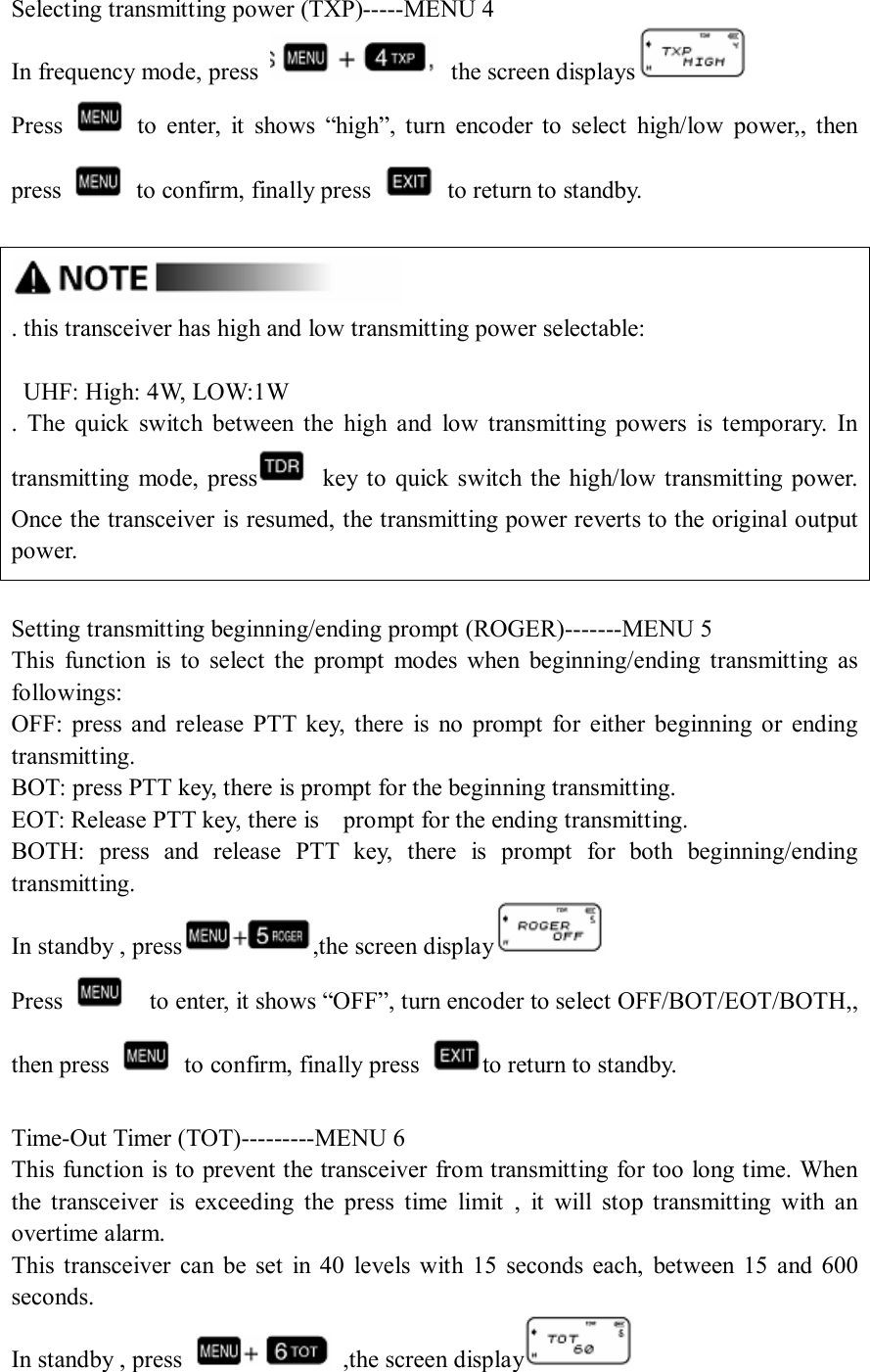 Selecting transmitting power (TXP)-----MENU 4 In frequency mode, press    the screen displays  Press    to  enter,  it  shows  “high”,  turn  encoder  to  select  high/low  power,,  then press    to confirm, finally press    to return to standby.   . this transceiver has high and low transmitting power selectable:      UHF: High: 4W, LOW:1W .  The  quick  switch  between  the  high  and  low  transmitting powers  is  temporary.  In transmitting  mode,  press   key to  quick switch the high/low transmitting power. Once the transceiver is resumed, the transmitting power reverts to the original output power.  Setting transmitting beginning/ending prompt (ROGER)-------MENU 5 This  function  is  to  select  the  prompt  modes  when  beginning/ending  transmitting  as followings: OFF:  press  and  release  PTT  key,  there  is  no  prompt  for  either  beginning  or  ending transmitting. BOT: press PTT key, there is prompt for the beginning transmitting. EOT: Release PTT key, there is    prompt for the ending transmitting. BOTH:  press  and  release  PTT  key,  there  is  prompt  for  both  beginning/ending transmitting. In standby , press ,the screen display  Press      to enter, it shows “OFF”, turn encoder to select OFF/BOT/EOT/BOTH,, then press    to confirm, finally press  to return to standby.  Time-Out Timer (TOT)---------MENU 6 This function is to prevent the transceiver from transmitting for too long time. When the  transceiver  is  exceeding  the  press  time  limit  ,  it  will  stop  transmitting  with  an overtime alarm. This  transceiver  can be  set  in  40  levels  with  15  seconds  each,  between  15  and  600 seconds. In standby , press    ,the screen display  