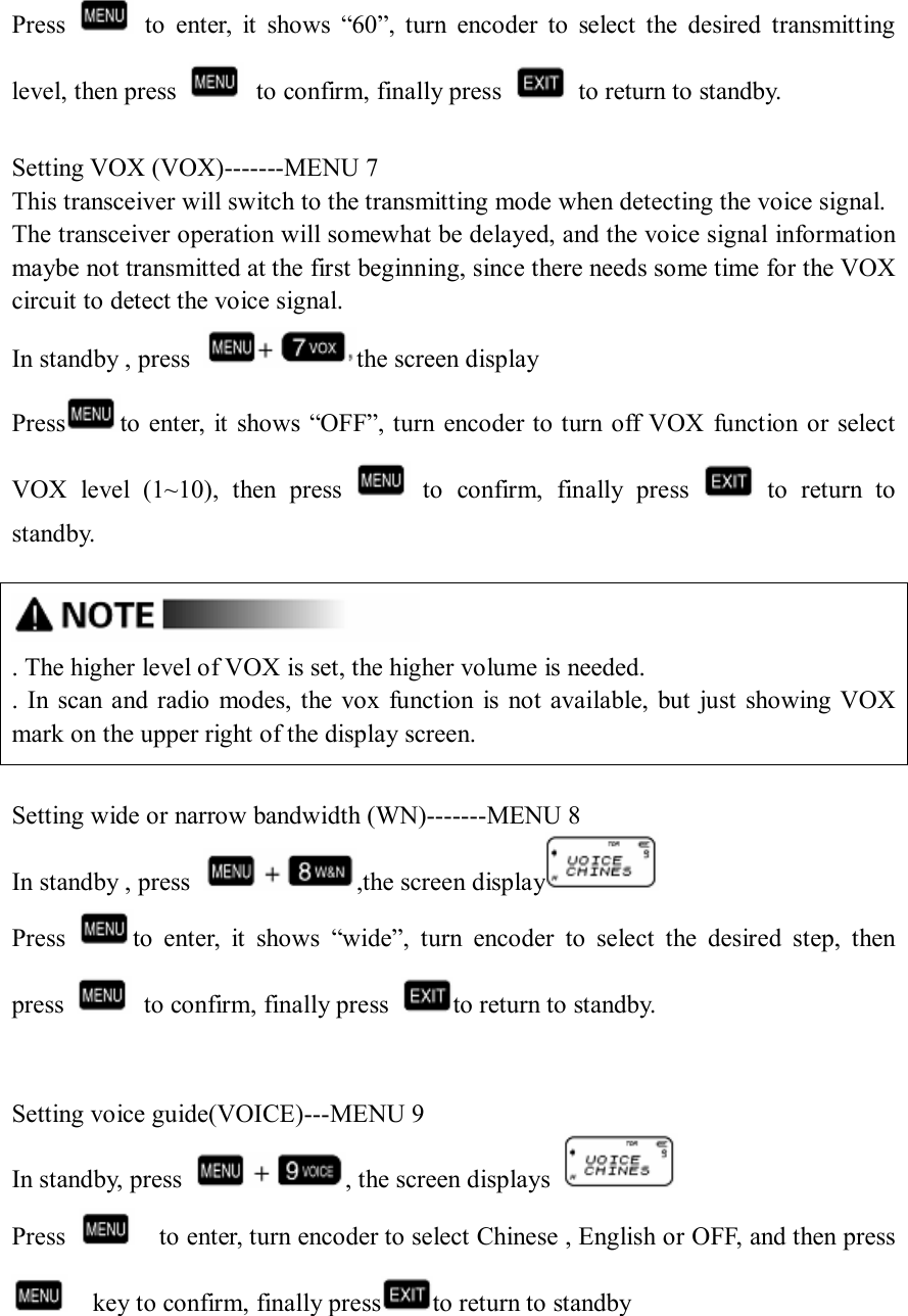 Press    to  enter,  it  shows  “60”,  turn  encoder  to  select  the  desired  transmitting level, then press    to confirm, finally press    to return to standby.  Setting VOX (VOX)-------MENU 7 This transceiver will switch to the transmitting mode when detecting the voice signal. The transceiver operation will somewhat be delayed, and the voice signal information maybe not transmitted at the first beginning, since there needs some time for the VOX circuit to detect the voice signal. In standby , press  the screen display Press to enter, it shows “OFF”, turn encoder to turn off VOX  function or select VOX  level  (1~10),  then  press    to  confirm,  finally  press    to  return  to standby.   . The higher level of VOX is set, the higher volume is needed. .  In scan and radio  modes,  the vox  function  is  not  available, but  just showing VOX mark on the upper right of the display screen.  Setting wide or narrow bandwidth (WN)-------MENU 8 In standby , press  ,the screen display  Press  to  enter,  it  shows  “wide”,  turn  encoder  to  select  the  desired  step,  then press    to confirm, finally press  to return to standby.   Setting voice guide(VOICE)---MENU 9 In standby, press  , the screen displays   Press      to enter, turn encoder to select Chinese , English or OFF, and then press     key to confirm, finally press to return to standby    