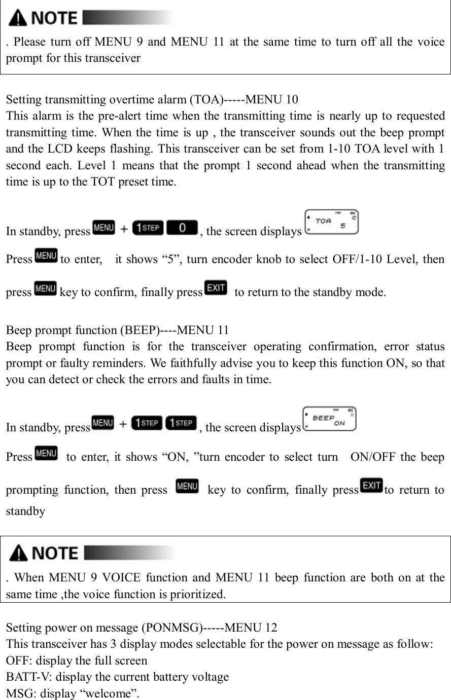  .  Please turn off MENU  9  and  MENU  11  at the same  time  to  turn off  all  the voice prompt for this transceiver  Setting transmitting overtime alarm (TOA)-----MENU 10 This alarm is the pre-alert time when the transmitting time is nearly up to requested transmitting time. When the time  is up  , the transceiver sounds out the beep prompt and the LCD keeps flashing. This transceiver can be set from 1-10 TOA level with 1 second  each.  Level  1  means  that the  prompt  1  second  ahead  when  the  transmitting time is up to the TOT preset time.  In standby, press , the screen displays  Press to enter,    it shows “5”, turn encoder knob to select OFF/1-10 Level, then press key to confirm, finally press   to return to the standby mode.  Beep prompt function (BEEP)----MENU 11 Beep  prompt  function  is  for  the  transceiver  operating  confirmation,  error  status prompt or faulty reminders. We faithfully advise you to keep this function ON, so that you can detect or check the errors and faults in time.  In standby, press , the screen displays  Press   to  enter,  it  shows  “ON,  ”turn  encoder  to  select  turn    ON/OFF the  beep prompting  function,  then  press    key  to  confirm,  finally  press to  return  to standby   .  When  MENU  9  VOICE  function  and  MENU  11  beep  function  are  both  on  at  the same time ,the voice function is prioritized.  Setting power on message (PONMSG)-----MENU 12 This transceiver has 3 display modes selectable for the power on message as follow: OFF: display the full screen BATT-V: display the current battery voltage MSG: display “welcome”.  