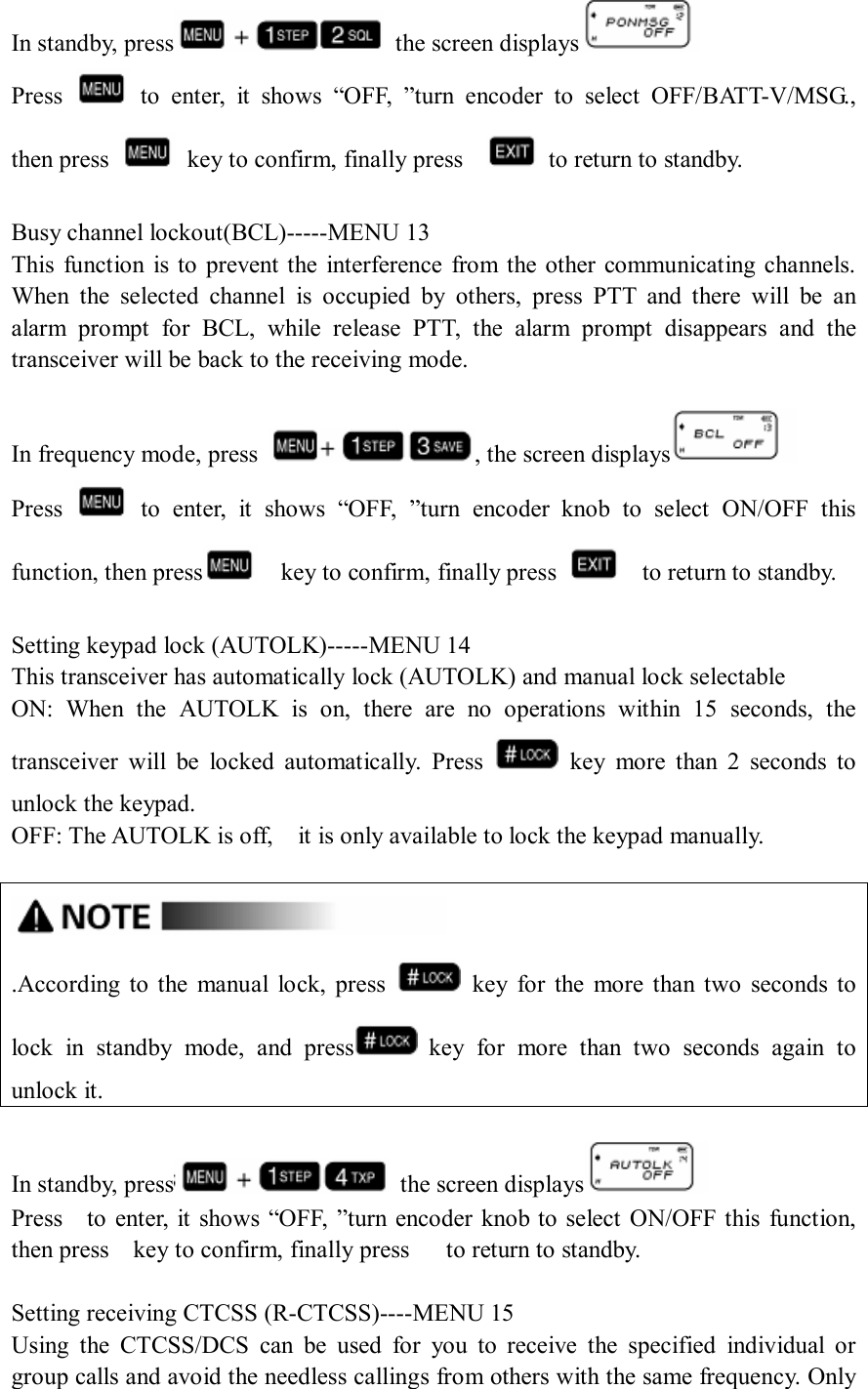 In standby, press   the screen displays  Press    to  enter,  it  shows  “OFF,  ”turn  encoder  to  select  OFF/BATT-V/MSG., then press    key to confirm, finally press      to return to standby.  Busy channel lockout(BCL)-----MENU 13 This  function  is to  prevent the  interference  from the other communicating channels. When  the  selected  channel  is  occupied  by  others,  press  PTT  and  there  will  be  an alarm  prompt  for  BCL,  while  release  PTT,  the  alarm  prompt  disappears  and  the transceiver will be back to the receiving mode.  In frequency mode, press  , the screen displays  Press    to  enter,  it  shows  “OFF,  ”turn  encoder  knob  to  select  ON/OFF  this function, then press     key to confirm, finally press      to return to standby.  Setting keypad lock (AUTOLK)-----MENU 14 This transceiver has automatically lock (AUTOLK) and manual lock selectable ON:  When  the  AUTOLK  is  on,  there  are  no  operations  within  15  seconds,  the transceiver  will  be  locked  automatically.  Press    key  more  than  2  seconds  to unlock the keypad. OFF: The AUTOLK is off,    it is only available to lock the keypad manually.   .According  to the  manual  lock,  press    key  for  the  more  than  two  seconds  to lock  in  standby  mode,  and  press   key  for  more  than  two  seconds  again  to unlock it.  In standby, press   the screen displays  Press    to  enter, it  shows “OFF, ”turn encoder knob to  select  ON/OFF this function, then press    key to confirm, finally press      to return to standby.  Setting receiving CTCSS (R-CTCSS)----MENU 15 Using  the  CTCSS/DCS  can  be  used  for  you  to  receive  the  specified  individual  or group calls and avoid the needless callings from others with the same frequency. Only 