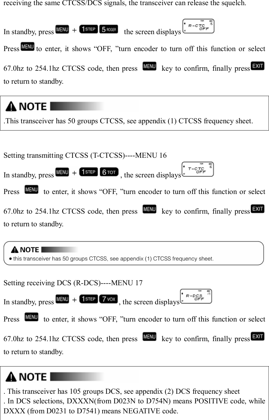 receiving the same CTCSS/DCS signals, the transceiver can release the squelch.  In standby, press   the screen displays  Press to  enter,  it  shows  “OFF,  ”turn  encoder  to  turn  off  this  function  or  select 67.0hz to  254.1hz CTCSS code, then  press    key to confirm,  finally press      to return to standby.   .This transceiver has 50 groups CTCSS, see appendix (1) CTCSS frequency sheet.   Setting transmitting CTCSS (T-CTCSS)----MENU 16 In standby, press , the screen displays  Press    to enter, it shows “OFF, ”turn encoder to turn off this function or select 67.0hz to  254.1hz CTCSS code, then  press    key to confirm,  finally press      to return to standby.    Setting receiving DCS (R-DCS)----MENU 17 In standby, press , the screen displays  Press    to enter, it shows “OFF, ”turn encoder to turn off this function or select 67.0hz to  254.1hz CTCSS code, then  press    key to confirm,  finally press      to return to standby.   . This transceiver has 105 groups DCS, see appendix (2) DCS frequency sheet . In DCS selections, DXXXN(from D023N to D754N) means POSITIVE code, while         DXXX (from D0231 to D7541) means NEGATIVE code.  