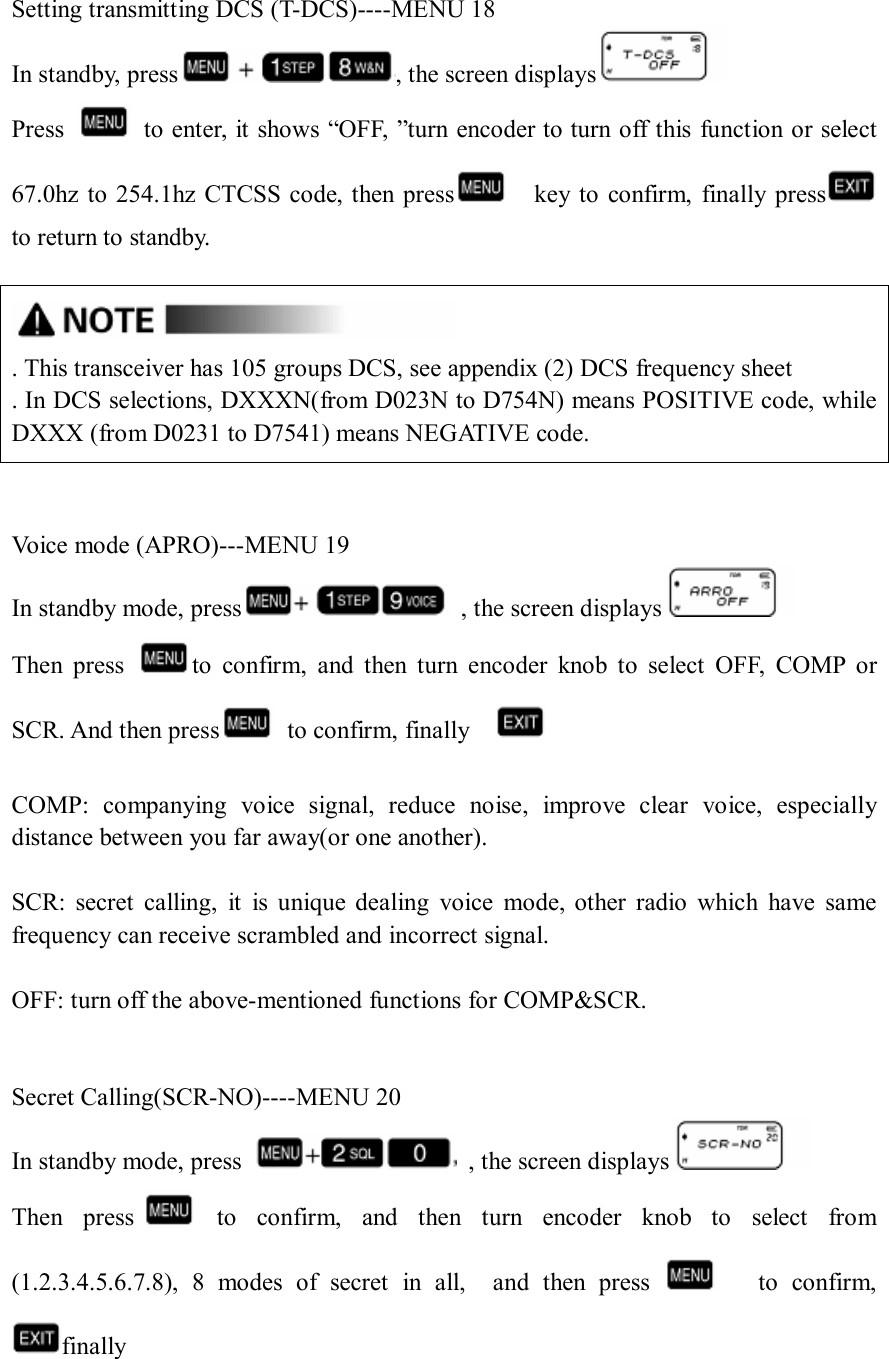  Setting transmitting DCS (T-DCS)----MENU 18 In standby, press , the screen displays  Press    to enter, it shows “OFF, ”turn encoder to turn off this function or select 67.0hz to  254.1hz CTCSS code, then  press     key to confirm,  finally press      to return to standby.   . This transceiver has 105 groups DCS, see appendix (2) DCS frequency sheet . In DCS selections, DXXXN(from D023N to D754N) means POSITIVE code, while         DXXX (from D0231 to D7541) means NEGATIVE code.   Voice mode (APRO)---MENU 19 In standby mode, press   , the screen displays  Then  press  to  confirm,  and  then  turn  encoder  knob  to  select  OFF,  COMP  or SCR. And then press   to confirm, finally      COMP:  companying  voice  signal,  reduce  noise,  improve  clear  voice,  especially distance between you far away(or one another).  SCR:  secret  calling,  it  is  unique  dealing  voice  mode,  other  radio  which  have  same frequency can receive scrambled and incorrect signal.  OFF: turn off the above-mentioned functions for COMP&amp;SCR.   Secret Calling(SCR-NO)----MENU 20 In standby mode, press    , the screen displays  Then  press   to  confirm,  and  then  turn  encoder  knob  to  select  from (1.2.3.4.5.6.7.8),  8  modes  of  secret  in  all,    and  then  press        to  confirm, finally      