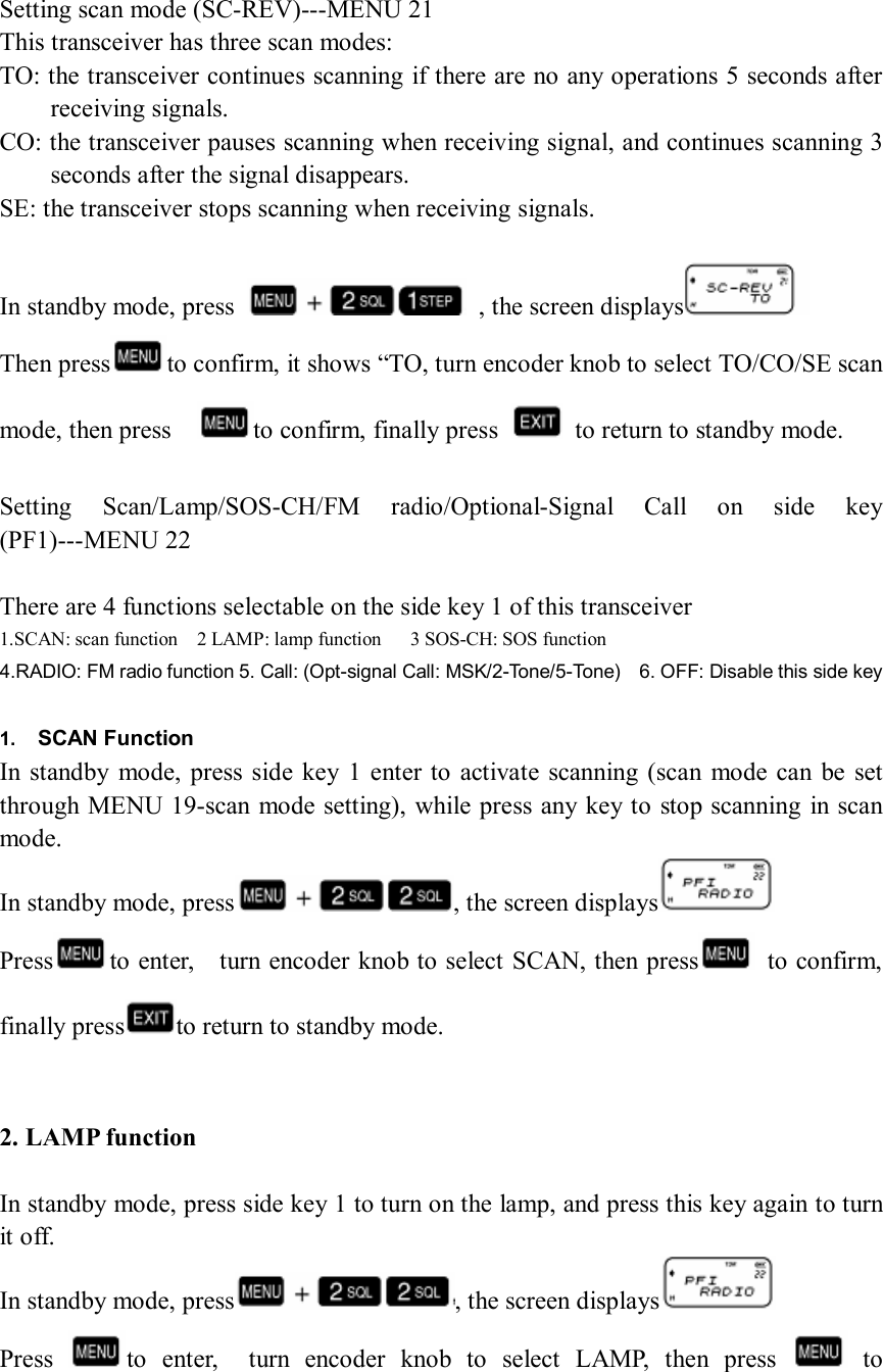   Setting scan mode (SC-REV)---MENU 21 This transceiver has three scan modes: TO: the transceiver continues scanning if there are no any operations 5 seconds after receiving signals. CO: the transceiver pauses scanning when receiving signal, and continues scanning 3 seconds after the signal disappears. SE: the transceiver stops scanning when receiving signals.  In standby mode, press    , the screen displays  Then press to confirm, it shows “TO, turn encoder knob to select TO/CO/SE scan mode, then press    to confirm, finally press    to return to standby mode.  Setting  Scan/Lamp/SOS-CH/FM  radio/Optional-Signal  Call  on  side  key (PF1)---MENU 22  There are 4 functions selectable on the side key 1 of this transceiver 1.SCAN: scan function    2 LAMP: lamp function      3 SOS-CH: SOS function 4.RADIO: FM radio function 5. Call: (Opt-signal Call: MSK/2-Tone/5-Tone)    6. OFF: Disable this side key  1.  SCAN Function In standby  mode,  press side  key 1  enter to activate scanning (scan mode  can  be  set through MENU 19-scan mode setting), while press any key to stop scanning  in scan mode. In standby mode, press , the screen displays  Press to enter,    turn encoder knob to select SCAN, then press   to confirm, finally press to return to standby mode.   2. LAMP function  In standby mode, press side key 1 to turn on the lamp, and press this key again to turn it off. In standby mode, press , the screen displays  Press  to  enter,    turn  encoder  knob  to  select  LAMP,  then  press    to 