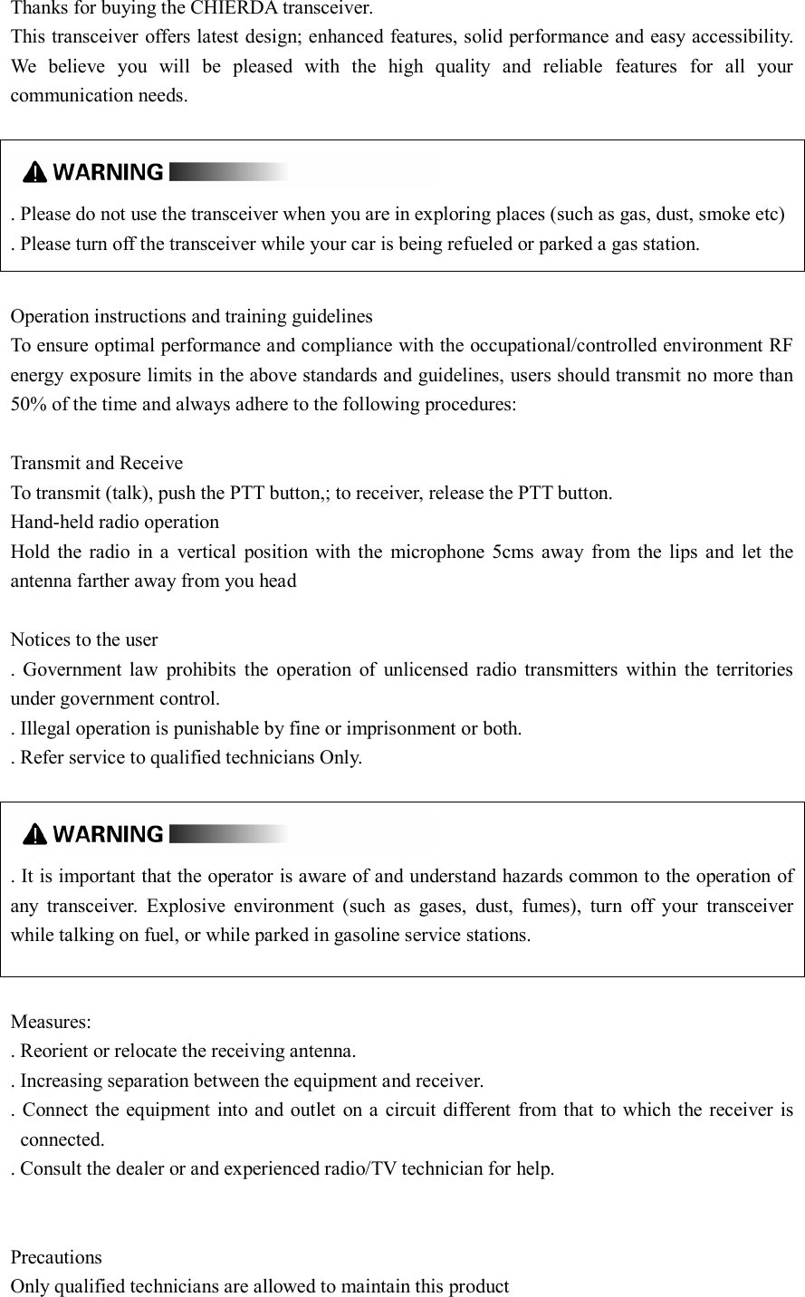 Thanks for buying the CHIERDA transceiver. This transceiver offers latest design; enhanced features, solid performance and easy accessibility. We  believe  you  will  be  pleased  with  the  high  quality  and  reliable  features  for  all  your communication needs.   . Please do not use the transceiver when you are in exploring places (such as gas, dust, smoke etc) . Please turn off the transceiver while your car is being refueled or parked a gas station.  Operation instructions and training guidelines To ensure optimal performance and compliance with the occupational/controlled environment RF energy exposure limits in the above standards and guidelines, users should transmit no more than 50% of the time and always adhere to the following procedures:  Transmit and Receive To transmit (talk), push the PTT button,; to receiver, release the PTT button. Hand-held radio operation Hold  the  radio  in  a  vertical  position  with  the  microphone  5cms  away  from  the  lips  and  let  the antenna farther away from you head  Notices to the user .  Government  law  prohibits  the  operation  of  unlicensed  radio  transmitters  within  the  territories under government control. . Illegal operation is punishable by fine or imprisonment or both. . Refer service to qualified technicians Only.   . It is important that the operator is aware of and understand hazards common to the operation of any  transceiver.  Explosive  environment  (such  as  gases,  dust,  fumes),  turn  off  your  transceiver while talking on fuel, or while parked in gasoline service stations.  Measures: . Reorient or relocate the receiving antenna. . Increasing separation between the equipment and receiver. . Connect the equipment into and outlet  on a  circuit different  from that  to which  the receiver is connected. . Consult the dealer or and experienced radio/TV technician for help.   Precautions Only qualified technicians are allowed to maintain this product 