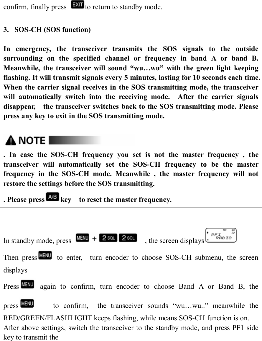 confirm, finally press  to return to standby mode.  3. SOS-CH (SOS function)  In  emergency,  the  transceiver  transmits  the  SOS  signals  to  the  outside surrounding  on  the  specified  channel  or  frequency  in  band  A  or  band  B. Meanwhile,  the  transceiver  will  sound  “wu…wu”  with  the  green  light  keeping flashing. It will transmit signals every 5 minutes, lasting for 10 seconds each time. When  the carrier  signal  receives in  the SOS transmitting mode, the transceiver will  automatically  switch  into  the  receiving  mode.    After  the  carrier  signals disappear,    the transceiver switches back to the SOS transmitting mode. Please press any key to exit in the SOS transmitting mode.   .  In  case  the  SOS-CH  frequency  you  set  is  not  the  master  frequency  ,  the transceiver  will  automatically  set  the  SOS-CH  frequency  to  be  the  master frequency  in  the  SOS-CH  mode.  Meanwhile  ,  the  master  frequency  will  not restore the settings before the SOS transmitting. . Please press key    to reset the master frequency.     In standby mode, press      , the screen displays  Then  press   to  enter,    turn  encoder  to  choose  SOS-CH  submenu,  the  screen displays     Press   again  to  confirm,  turn  encoder  to  choose  Band  A  or  Band  B,  the press         to  confirm,    the  transceiver  sounds  “wu…wu..”  meanwhile  the RED/GREEN/FLASHLIGHT keeps flashing, while means SOS-CH function is on. After above settings, switch the transceiver to the standby  mode, and press PF1 side key to transmit the           