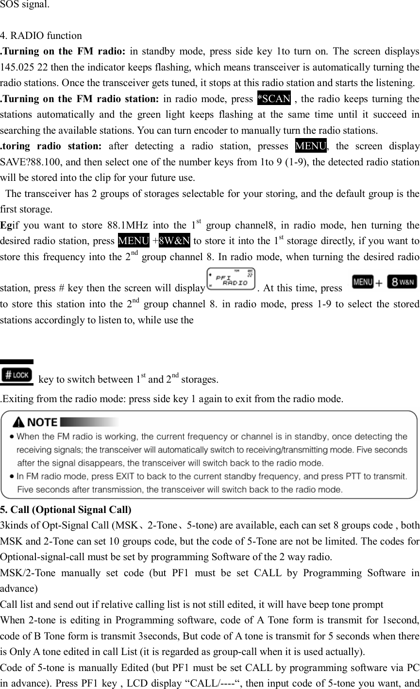 SOS signal.  4. RADIO function .Turning  on  the  FM  radio:  in  standby  mode,  press  side  key  1to  turn  on.  The  screen  displays 145.025 22 then the indicator keeps flashing, which means transceiver is automatically turning the radio stations. Once the transceiver gets tuned, it stops at this radio station and starts the listening. .Turning on  the  FM  radio station:  in radio  mode,  press  *SCAN  ,  the radio  keeps  turning the stations  automatically  and  the  green  light  keeps  flashing  at  the  same  time  until  it  succeed  in searching the available stations. You can turn encoder to manually turn the radio stations. .toring  radio  station:  after  detecting  a  radio  station,  presses  MENU,  the  screen  display SAVE?88.100, and then select one of the number keys from 1to 9 (1-9), the detected radio station will be stored into the clip for your future use.   The transceiver has 2 groups of storages selectable for your storing, and the default group is the first storage. Egif  you  want  to  store  88.1MHz  into  the  1st  group  channel8,  in  radio  mode,  hen  turning  the desired radio station, press MENU +8W&amp;N to store it into the 1st storage directly, if you want to store this frequency into the 2nd group channel 8. In radio mode, when turning the desired radio station, press # key then the screen will display . At this time, press   to  store  this  station  into  the  2nd  group  channel  8.  in  radio  mode,  press  1-9  to  select  the  stored stations accordingly to listen to, while use the       key to switch between 1st and 2nd storages.   .Exiting from the radio mode: press side key 1 again to exit from the radio mode. 5. Call (Optional Signal Call) 3kinds of Opt-Signal Call (MSK、2-Tone、5-tone) are available, each can set 8 groups code , both MSK and 2-Tone can set 10 groups code, but the code of 5-Tone are not be limited. The codes for Optional-signal-call must be set by programming Software of the 2 way radio. MSK/2-Tone  manually  set  code  (but  PF1  must  be  set  CALL  by  Programming  Software  in advance) Call list and send out if relative calling list is not still edited, it will have beep tone prompt When 2-tone is  editing in Programming software, code of  A  Tone form is transmit for 1second, code of B Tone form is transmit 3seconds, But code of A tone is transmit for 5 seconds when there is Only A tone edited in call List (it is regarded as group-call when it is used actually). Code of 5-tone is manually Edited (but PF1 must be set CALL by programming software via PC in advance). Press PF1 key , LCD display “CALL/----“, then input code of 5-tone you want, and 
