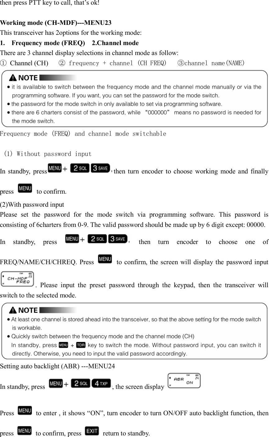 then press PTT key to call, that’s ok!  Working mode (CH-MDF)---MENU23 This transceiver has 2options for the working mode:   1. Frequency mode (FREQ)    2.Channel mode   There are 3 channel display selections in channel mode as follow: ①  Channel (CH)     ② frequency + channel (CH FREQ)   ③channel name(NAME)  Frequency mode (FREQ) and channel mode switchable   (1) Without password input  In  standby,  press then  turn  encoder  to  choose  working  mode  and  finally press    to confirm. (2)With password input   Please  set  the  password  for  the  mode  switch  via  programming  software.  This  password  is consisting of 6charters from 0-9. The valid password should be made up by 6 digit except: 00000.   In  standby,  press    then  turn  encoder  to  choose  one  of FREQ/NAME/CH/CHREQ. Press    to confirm,  the screen will display the  password input .  Please  input  the  preset  password  through  the  keypad,  then  the  transceiver  will switch to the selected mode.  Setting auto backlight (ABR) ---MENU24 In standby, press  , the screen display                                                                                  Press    to enter , it shows “ON”, turn encoder to turn ON/OFF auto backlight function, then press    to confirm, press    return to standby. 