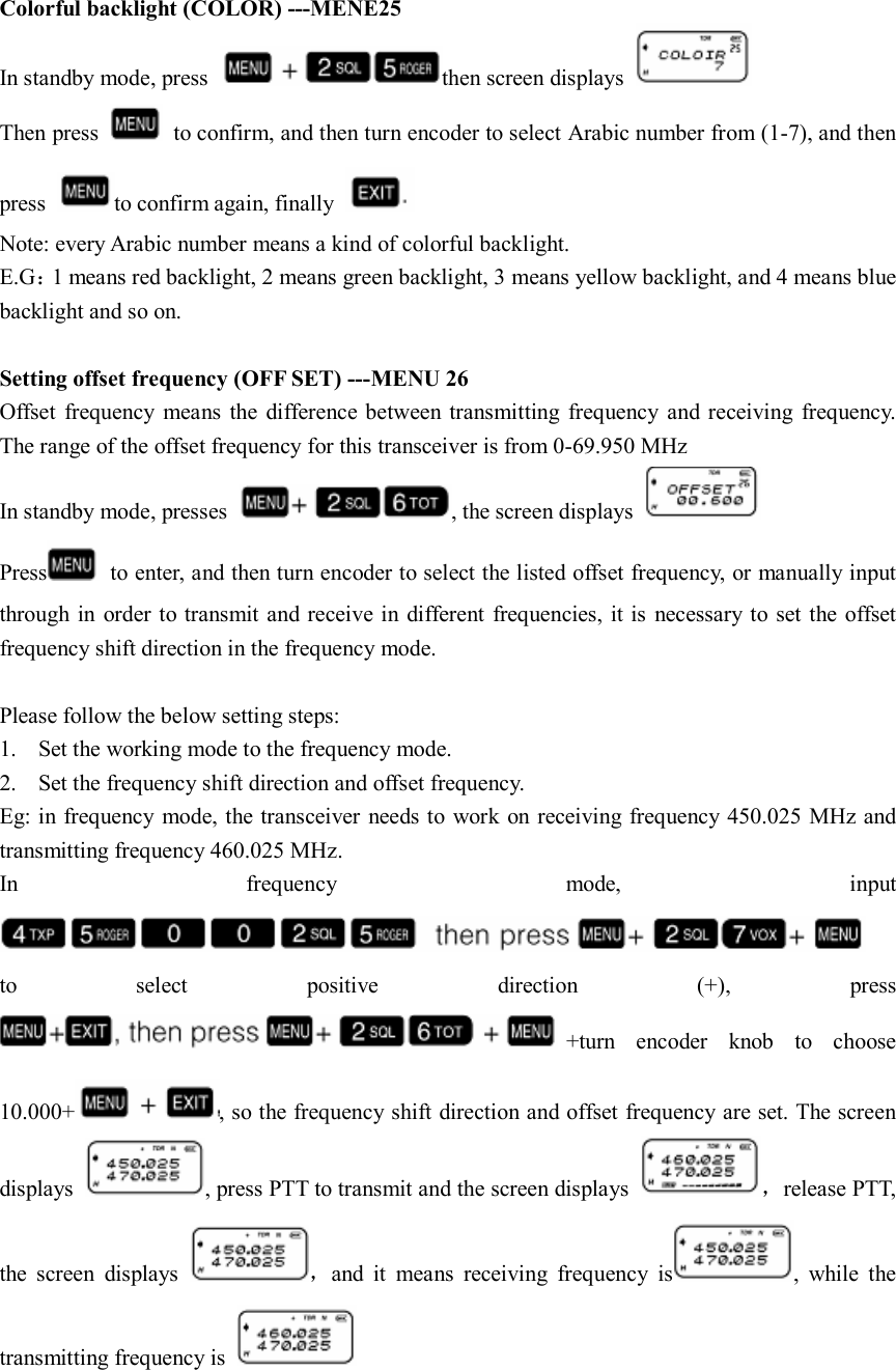  Colorful backlight (COLOR) ---MENE25 In standby mode, press  then screen displays   Then press    to confirm, and then turn encoder to select Arabic number from (1-7), and then press  to confirm again, finally   Note: every Arabic number means a kind of colorful backlight. E.G：1 means red backlight, 2 means green backlight, 3 means yellow backlight, and 4 means blue backlight and so on.  Setting offset frequency (OFF SET) ---MENU 26 Offset  frequency  means  the  difference between transmitting  frequency  and receiving  frequency. The range of the offset frequency for this transceiver is from 0-69.950 MHz In standby mode, presses  , the screen displays   Press   to enter, and then turn encoder to select the listed offset frequency, or manually input through in order to transmit and receive in different frequencies, it is necessary to set the offset frequency shift direction in the frequency mode.    Please follow the below setting steps: 1. Set the working mode to the frequency mode. 2. Set the frequency shift direction and offset frequency. Eg: in frequency mode, the transceiver  needs to work on receiving frequency 450.025 MHz and transmitting frequency 460.025 MHz. In  frequency  mode,  input    to  select  positive  direction  (+),  press +turn  encoder  knob  to  choose 10.000+ , so the frequency shift direction and offset frequency are set. The screen displays  , press PTT to transmit and the screen displays  ，release PTT, the  screen  displays  ，and  it  means  receiving  frequency  is ,  while  the transmitting frequency is     