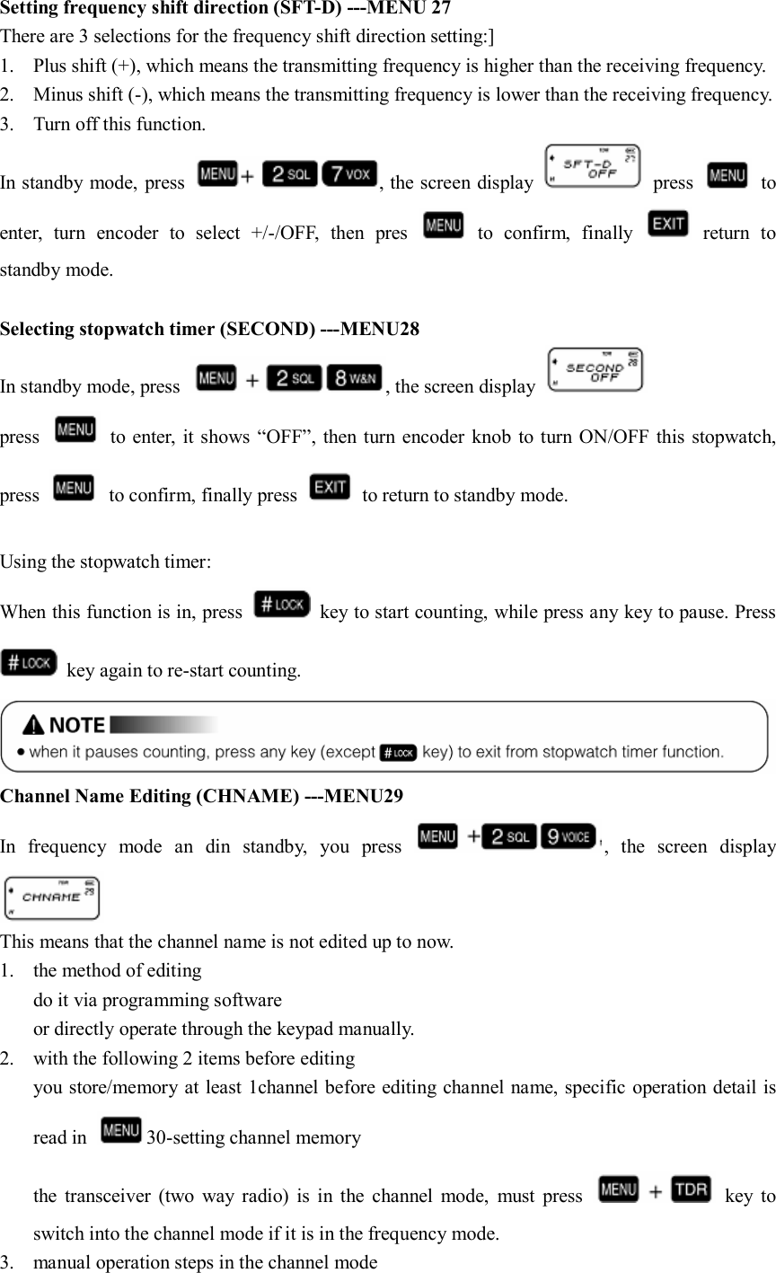 Setting frequency shift direction (SFT-D) ---MENU 27 There are 3 selections for the frequency shift direction setting:] 1. Plus shift (+), which means the transmitting frequency is higher than the receiving frequency. 2. Minus shift (-), which means the transmitting frequency is lower than the receiving frequency. 3. Turn off this function.   In standby mode, press  , the screen display    press    to enter,  turn  encoder  to  select  +/-/OFF,  then  pres    to  confirm,  finally    return  to standby mode.                                                                             Selecting stopwatch timer (SECOND) ---MENU28 In standby mode, press  , the screen display   press   to enter, it  shows “OFF”,  then turn encoder knob  to turn ON/OFF this stopwatch, press    to confirm, finally press    to return to standby mode.  Using the stopwatch timer: When this function is in, press    key to start counting, while press any key to pause. Press   key again to re-start counting.  Channel Name Editing (CHNAME) ---MENU29 In  frequency  mode  an  din  standby,  you  press  ,  the  screen  display  This means that the channel name is not edited up to now. 1. the method of editing   do it via programming software or directly operate through the keypad manually. 2. with the following 2 items before editing   you store/memory at least 1channel before editing channel name, specific operation detail is read in  30-setting channel memory the  transceiver  (two  way  radio)  is  in the  channel  mode,  must  press    key  to switch into the channel mode if it is in the frequency mode. 3. manual operation steps in the channel mode 