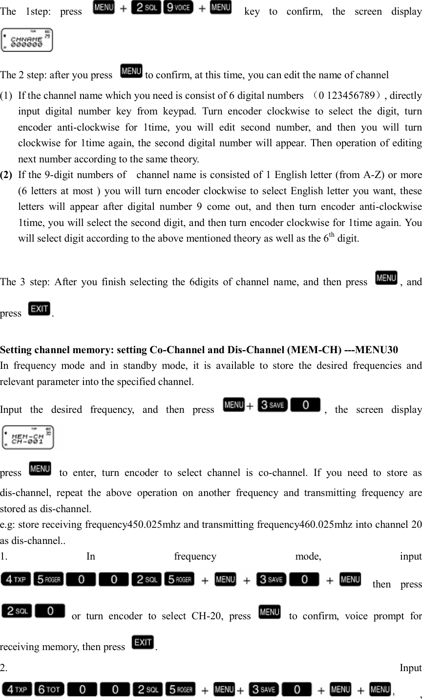 The  1step:  press    key  to  confirm,  the  screen  display  The 2 step: after you press  to confirm, at this time, you can edit the name of channel (1) If the channel name which you need is consist of 6 digital numbers  （0 123456789）, directly input  digital  number  key  from  keypad.  Turn  encoder  clockwise  to  select  the  digit,  turn encoder  anti-clockwise  for  1time,  you  will  edit  second  number,  and  then  you  will  turn clockwise  for 1time again, the second  digital number will appear. Then operation  of editing next number according to the same theory. (2) If the 9-digit numbers of    channel name is consisted of 1 English letter (from A-Z) or more (6  letters at  most )  you will turn encoder clockwise to select  English letter  you  want, these letters  will  appear  after  digital  number  9  come  out,  and  then  turn  encoder  anti-clockwise 1time, you will select the second digit, and then turn encoder clockwise for 1time again. You will select digit according to the above mentioned theory as well as the 6th digit.                                                                               The  3  step:  After  you  finish  selecting  the  6digits  of  channel  name,  and  then  press  ,  and press  .  Setting channel memory: setting Co-Channel and Dis-Channel (MEM-CH) ---MENU30 In  frequency  mode  and  in  standby  mode,  it  is  available  to  store  the  desired  frequencies  and relevant parameter into the specified channel. Input  the  desired  frequency,  and  then  press  ,  the  screen  display  press    to  enter,  turn  encoder  to  select  channel  is  co-channel.  If  you  need  to  store  as dis-channel,  repeat  the  above  operation  on  another  frequency  and  transmitting  frequency  are stored as dis-channel. e.g: store receiving frequency450.025mhz and transmitting frequency460.025mhz into channel 20 as dis-channel.. 1.  In  frequency  mode,  input   then  press   or  turn  encoder  to  select  CH-20,  press    to  confirm,  voice  prompt  for receiving memory, then press  . 2.  Input , 