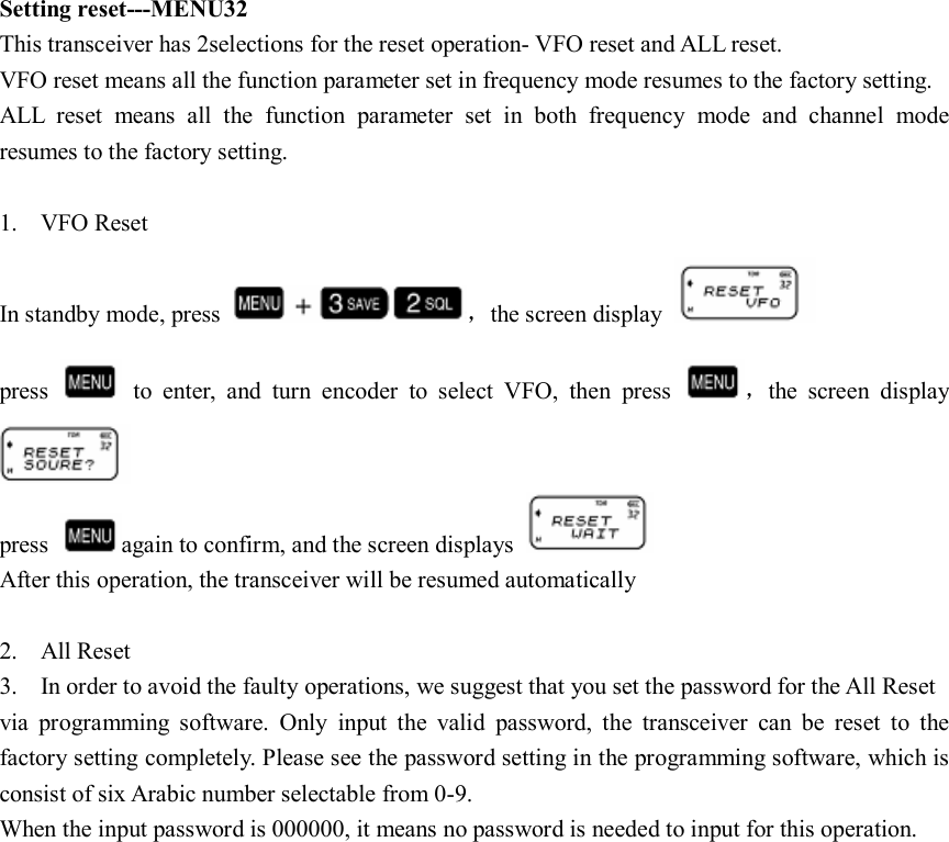 Setting reset---MENU32 This transceiver has 2selections for the reset operation- VFO reset and ALL reset. VFO reset means all the function parameter set in frequency mode resumes to the factory setting. ALL  reset  means  all  the  function  parameter  set  in  both  frequency  mode  and  channel  mode resumes to the factory setting.  1. VFO Reset In standby mode, press  ，the screen display   press    to  enter,  and  turn  encoder  to  select  VFO,  then  press  ，the  screen  display  press  again to confirm, and the screen displays   After this operation, the transceiver will be resumed automatically  2. All Reset 3. In order to avoid the faulty operations, we suggest that you set the password for the All Reset via  programming  software.  Only  input  the  valid  password,  the  transceiver  can  be  reset  to  the factory setting completely. Please see the password setting in the programming software, which is consist of six Arabic number selectable from 0-9. When the input password is 000000, it means no password is needed to input for this operation.                     