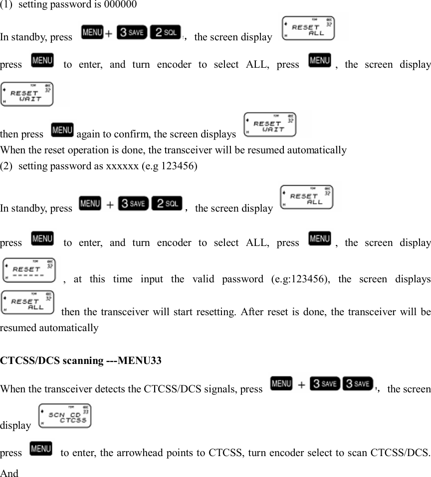  (1) setting password is 000000 In standby, press  ，the screen display   press    to  enter,  and  turn  encoder  to  select  ALL,  press  ,  the  screen  display  then press  again to confirm, the screen displays   When the reset operation is done, the transceiver will be resumed automatically (2) setting password as xxxxxx (e.g 123456) In standby, press  ，the screen display   press    to  enter,  and  turn  encoder  to  select  ALL,  press  ,  the  screen  display ,  at  this  time  input  the  valid  password  (e.g:123456),  the  screen  displays   then the transceiver  will start  resetting. After  reset is done, the transceiver  will be resumed automatically  CTCSS/DCS scanning ---MENU33 When the transceiver detects the CTCSS/DCS signals, press  ，the screen display   press    to enter, the arrowhead points to CTCSS, turn encoder select to scan CTCSS/DCS. And                                                                                             