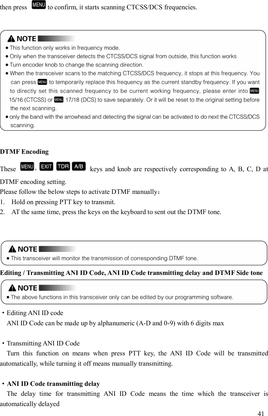 then press  to confirm, it starts scanning CTCSS/DCS frequencies.    DTMF Encoding These    keys  and  knob  are  respectively  corresponding  to  A,  B,  C,  D at DTMF encoding setting. Please follow the below steps to activate DTMF manually： 1. Hold on pressing PTT key to transmit. 2. AT the same time, press the keys on the keyboard to sent out the DTMF tone.    Editing / Transmitting ANI ID Code, ANI ID Code transmitting delay and DTMF Side tone ·Editing ANI ID code ANI ID Code can be made up by alphanumeric (A-D and 0-9) with 6 digits max  ·Transmitting ANI ID Code Turn  this  function  on  means  when  press  PTT  key,  the  ANI  ID  Code  will  be  transmitted automatically, while turning it off means manually transmitting.  ·ANI ID Code transmitting delay The  delay  time  for  transmitting  ANI  ID  Code  means  the  time  which  the  transceiver  is automatically delayed                                                                             41   