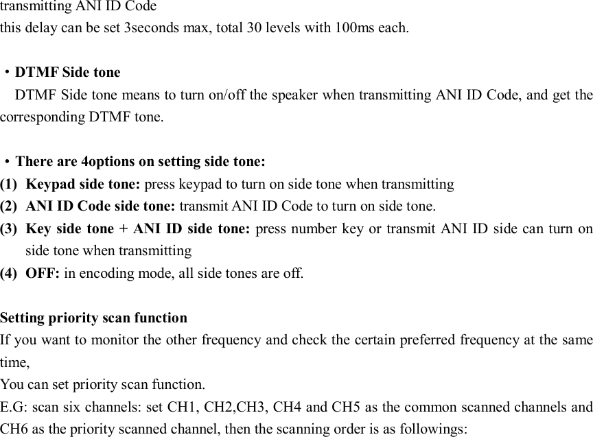 transmitting ANI ID Code   this delay can be set 3seconds max, total 30 levels with 100ms each.  ·DTMF Side tone DTMF Side tone means to turn on/off the speaker when transmitting ANI ID Code, and get the corresponding DTMF tone.  ·There are 4options on setting side tone: (1) Keypad side tone: press keypad to turn on side tone when transmitting (2) ANI ID Code side tone: transmit ANI ID Code to turn on side tone. (3) Key side tone + ANI ID side tone:  press number key or transmit ANI ID side can turn on side tone when transmitting (4) OFF: in encoding mode, all side tones are off.  Setting priority scan function If you want to monitor the other frequency and check the certain preferred frequency at the same time, You can set priority scan function. E.G: scan six channels: set CH1, CH2,CH3, CH4 and CH5 as the common scanned channels and CH6 as the priority scanned channel, then the scanning order is as followings:                                                                                                     