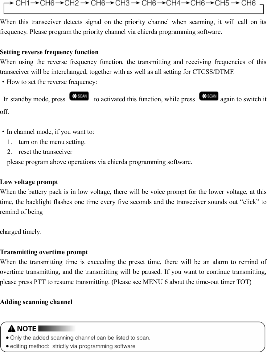 When  this  transceiver  detects  signal  on  the  priority  channel  when  scanning,  it  will  call  on  its frequency. Please program the priority channel via chierda programming software.  Setting reverse frequency function When  using  the  reverse  frequency  function,  the  transmitting  and  receiving  frequencies  of  this transceiver will be interchanged, together with as well as all setting for CTCSS/DTMF. ·How to set the reverse frequency:   In standby mode, press    to activated this function, while press  again to switch it off.  ·In channel mode, if you want to: 1. turn on the menu setting. 2. reset the transceiver please program above operations via chierda programming software.  Low voltage prompt When the battery pack is in low voltage, there will be voice prompt for the lower voltage, at this time, the backlight flashes one time every five seconds and the transceiver sounds out “click” to remind of being                                                                                                 charged timely.  Transmitting overtime prompt   When  the  transmitting  time  is  exceeding  the  preset  time,  there  will  be  an  alarm  to  remind  of overtime transmitting, and the transmitting will be paused. If you want to continue transmitting, please press PTT to resume transmitting. (Please see MENU 6 about the time-out timer TOT)  Adding scanning channel           