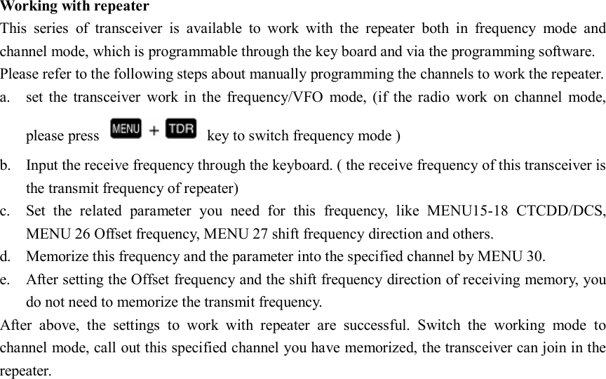   Working with repeater This  series  of  transceiver  is  available  to  work  with  the  repeater  both  in  frequency  mode  and channel mode, which is programmable through the key board and via the programming software. Please refer to the following steps about manually programming the channels to work the repeater. a. set  the  transceiver  work  in  the  frequency/VFO  mode,  (if the  radio  work  on  channel  mode, please press    key to switch frequency mode ) b. Input the receive frequency through the keyboard. ( the receive frequency of this transceiver is the transmit frequency of repeater) c. Set  the  related  parameter  you  need  for  this  frequency,  like  MENU15-18  CTCDD/DCS, MENU 26 Offset frequency, MENU 27 shift frequency direction and others. d. Memorize this frequency and the parameter into the specified channel by MENU 30. e. After setting the Offset frequency and the shift frequency direction of receiving memory, you do not need to memorize the transmit frequency. After  above,  the  settings  to  work  with  repeater  are  successful.  Switch  the  working  mode  to channel mode, call out this specified channel you have memorized, the transceiver can join in the repeater.                          