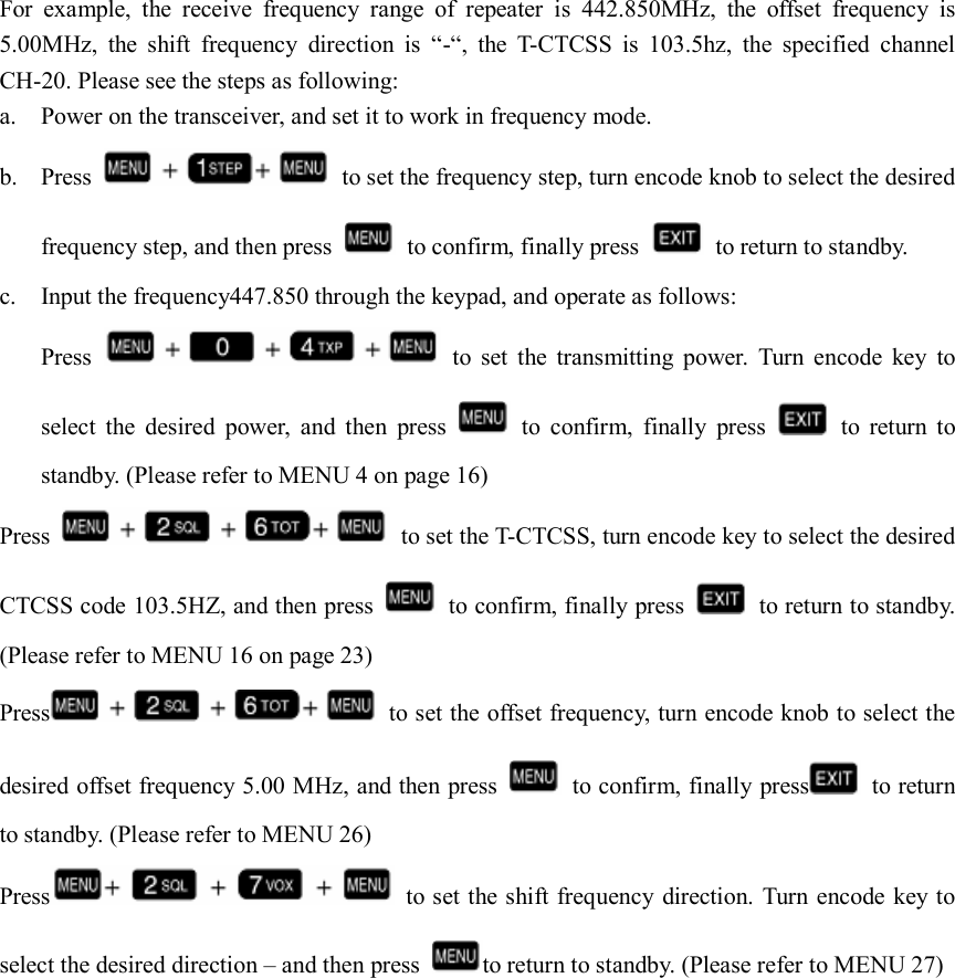   For  example,  the  receive  frequency  range  of  repeater  is  442.850MHz,  the  offset  frequency  is 5.00MHz,  the  shift  frequency  direction  is  “-“,  the  T-CTCSS  is  103.5hz,  the  specified  channel CH-20. Please see the steps as following: a. Power on the transceiver, and set it to work in frequency mode. b. Press    to set the frequency step, turn encode knob to select the desired frequency step, and then press    to confirm, finally press    to return to standby. c. Input the frequency447.850 through the keypad, and operate as follows: Press    to  set  the  transmitting  power.  Turn  encode  key  to select  the  desired  power,  and  then  press    to  confirm,  finally  press    to  return  to standby. (Please refer to MENU 4 on page 16) Press    to set the T-CTCSS, turn encode key to select the desired CTCSS code 103.5HZ, and then press    to confirm, finally press    to return to standby. (Please refer to MENU 16 on page 23) Press   to set the offset frequency, turn encode knob to select the desired offset frequency 5.00 MHz, and then press    to confirm, finally press   to return to standby. (Please refer to MENU 26) Press   to set the shift frequency direction. Turn encode key to select the desired direction – and then press  to return to standby. (Please refer to MENU 27)                                                                                          