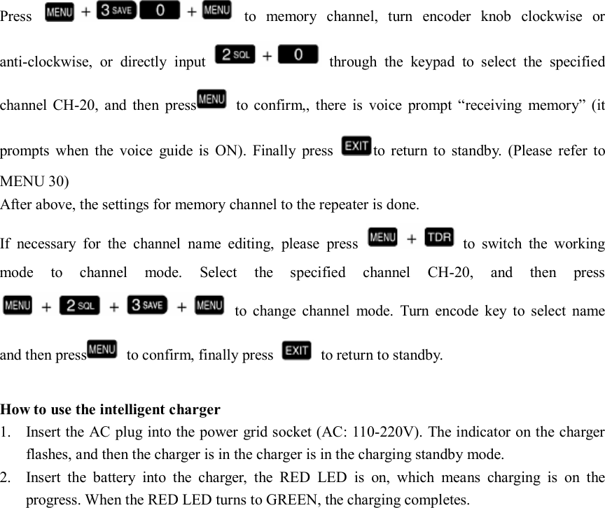  Press    to  memory  channel,  turn  encoder  knob  clockwise  or anti-clockwise,  or  directly  input    through  the  keypad  to  select  the  specified channel  CH-20,  and  then  press   to  confirm,,  there  is  voice  prompt  “receiving  memory”  (it prompts  when  the  voice  guide  is  ON).  Finally  press  to  return  to  standby.  (Please  refer  to MENU 30) After above, the settings for memory channel to the repeater is done. If  necessary  for  the  channel  name  editing,  please  press    to  switch  the  working mode  to  channel  mode.  Select  the  specified  channel  CH-20,  and  then  press   to  change  channel  mode.  Turn  encode  key  to  select  name and then press   to confirm, finally press    to return to standby.  How to use the intelligent charger 1. Insert the AC plug into the power grid socket (AC: 110-220V). The indicator on the charger flashes, and then the charger is in the charger is in the charging standby mode. 2. Insert  the  battery  into  the  charger,  the  RED  LED  is  on,  which  means  charging  is  on  the progress. When the RED LED turns to GREEN, the charging completes.                     