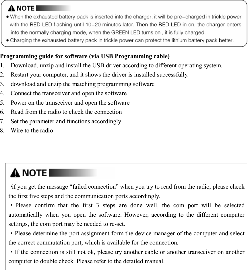   Programming guide for software (via USB Programming cable) 1. Download, unzip and install the USB driver according to different operating system. 2. Restart your computer, and it shows the driver is installed successfully. 3. download and unzip the matching programming software   4. Connect the transceiver and open the software 5. Power on the transceiver and open the software 6. Read from the radio to check the connection 7. Set the parameter and functions accordingly 8. Wire to the radio                                                                               ·if you get the message “failed connection” when you try to read from the radio, please check the first five steps and the communication ports accordingly. ·Please  confirm  that  the  first  3  steps  are  done  well,  the  com  port  will  be  selected automatically  when  you  open  the  software.  However,  according  to  the  different  computer settings, the com port may be needed to re-set. ·Please determine the port assignment form the device manager of the computer and select the correct commutation port, which is available for the connection. ·If the connection is still not ok, please try another cable or another transceiver on another computer to double check. Please refer to the detailed manual.               