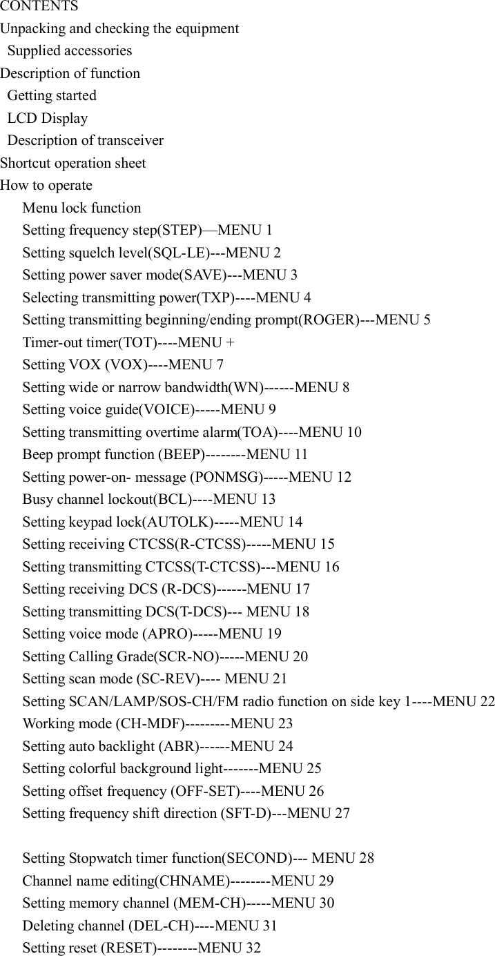  CONTENTS Unpacking and checking the equipment   Supplied accessories Description of function   Getting started     LCD Display   Description of transceiver Shortcut operation sheet How to operate       Menu lock function       Setting frequency step(STEP)—MENU 1       Setting squelch level(SQL-LE)---MENU 2       Setting power saver mode(SAVE)---MENU 3       Selecting transmitting power(TXP)----MENU 4       Setting transmitting beginning/ending prompt(ROGER)---MENU 5       Timer-out timer(TOT)----MENU +       Setting VOX (VOX)----MENU 7       Setting wide or narrow bandwidth(WN)------MENU 8       Setting voice guide(VOICE)-----MENU 9       Setting transmitting overtime alarm(TOA)----MENU 10       Beep prompt function (BEEP)--------MENU 11       Setting power-on- message (PONMSG)-----MENU 12       Busy channel lockout(BCL)----MENU 13       Setting keypad lock(AUTOLK)-----MENU 14       Setting receiving CTCSS(R-CTCSS)-----MENU 15       Setting transmitting CTCSS(T-CTCSS)---MENU 16       Setting receiving DCS (R-DCS)------MENU 17       Setting transmitting DCS(T-DCS)--- MENU 18       Setting voice mode (APRO)-----MENU 19       Setting Calling Grade(SCR-NO)-----MENU 20       Setting scan mode (SC-REV)---- MENU 21       Setting SCAN/LAMP/SOS-CH/FM radio function on side key 1----MENU 22       Working mode (CH-MDF)---------MENU 23       Setting auto backlight (ABR)------MENU 24       Setting colorful background light-------MENU 25       Setting offset frequency (OFF-SET)----MENU 26       Setting frequency shift direction (SFT-D)---MENU 27            Setting Stopwatch timer function(SECOND)--- MENU 28       Channel name editing(CHNAME)--------MENU 29       Setting memory channel (MEM-CH)-----MENU 30       Deleting channel (DEL-CH)----MENU 31       Setting reset (RESET)--------MENU 32 