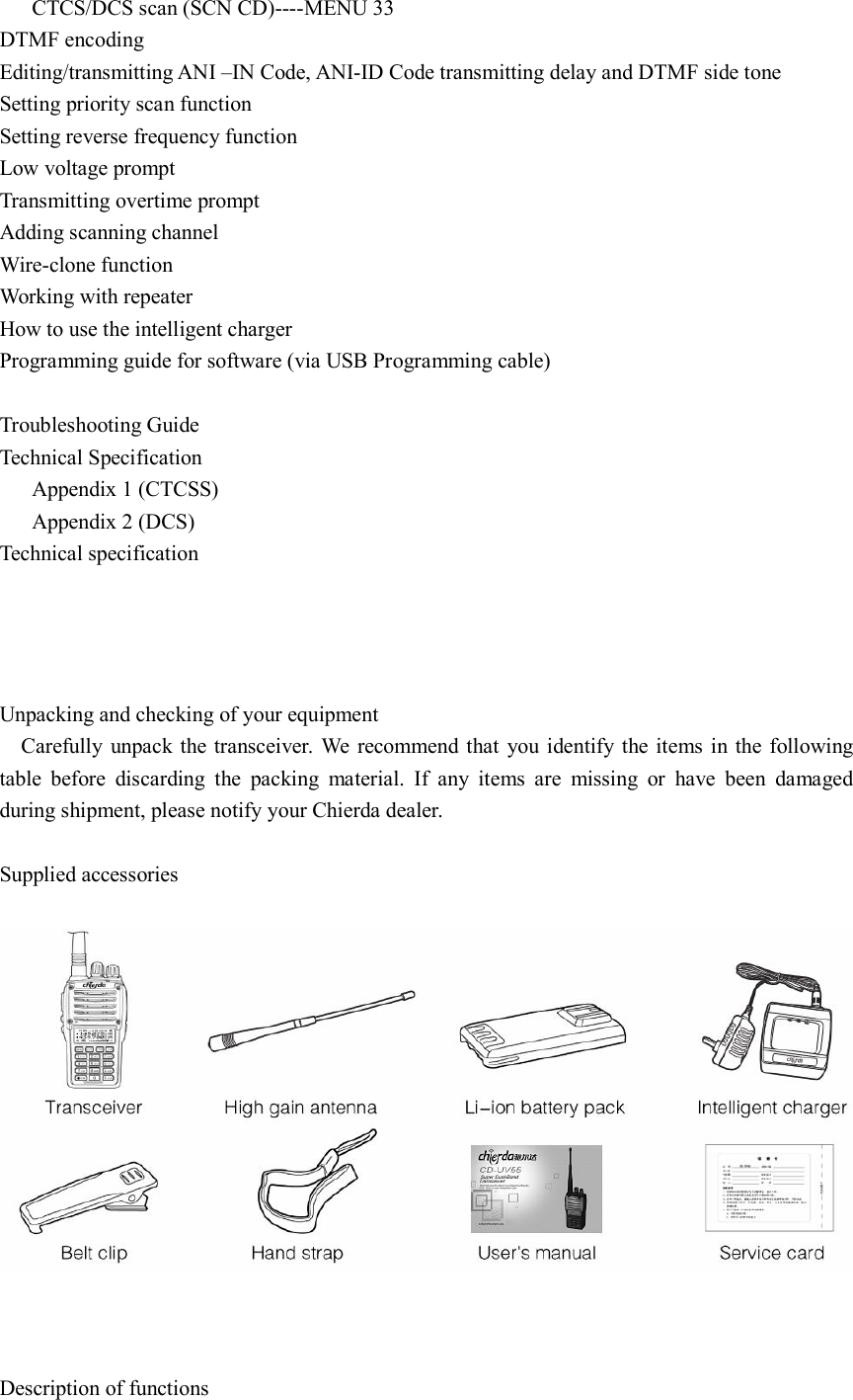       CTCS/DCS scan (SCN CD)----MENU 33 DTMF encoding Editing/transmitting ANI –IN Code, ANI-ID Code transmitting delay and DTMF side tone Setting priority scan function Setting reverse frequency function Low voltage prompt Transmitting overtime prompt Adding scanning channel Wire-clone function Working with repeater How to use the intelligent charger Programming guide for software (via USB Programming cable)  Troubleshooting Guide Technical Specification       Appendix 1 (CTCSS)       Appendix 2 (DCS) Technical specification     Unpacking and checking of your equipment     Carefully  unpack the transceiver.  We  recommend that you  identify the items in the following table  before  discarding  the  packing  material.  If  any  items  are  missing  or  have  been  damaged during shipment, please notify your Chierda dealer.  Supplied accessories      Description of functions 