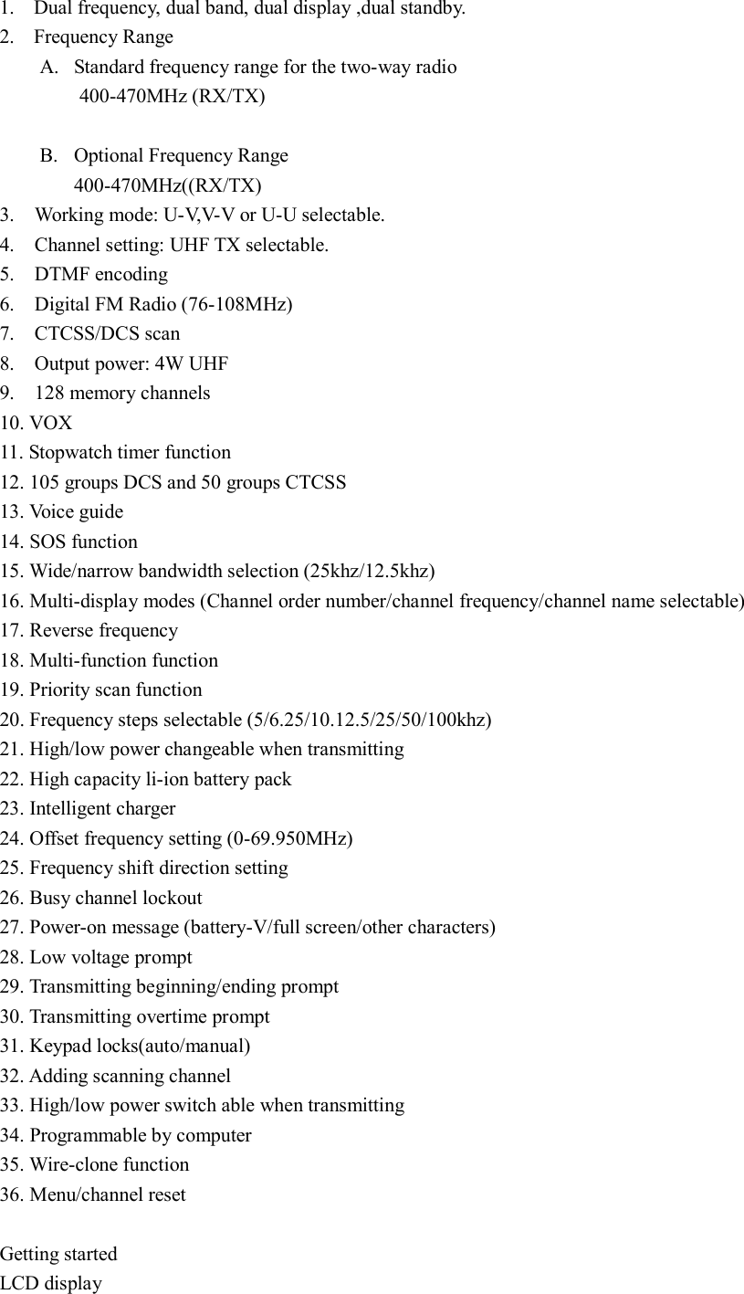 1. Dual frequency, dual band, dual display ,dual standby. 2. Frequency Range A. Standard frequency range for the two-way radio 400-470MHz (RX/TX)      B. Optional Frequency Range 400-470MHz((RX/TX)     3.    Working mode: U-V,V-V or U-U selectable. 4.    Channel setting: UHF TX selectable. 5.    DTMF encoding 6.    Digital FM Radio (76-108MHz) 7.    CTCSS/DCS scan 8.    Output power: 4W UHF 9.    128 memory channels 10. VOX 11. Stopwatch timer function 12. 105 groups DCS and 50 groups CTCSS 13. Voice guide 14. SOS function 15. Wide/narrow bandwidth selection (25khz/12.5khz) 16. Multi-display modes (Channel order number/channel frequency/channel name selectable) 17. Reverse frequency 18. Multi-function function 19. Priority scan function 20. Frequency steps selectable (5/6.25/10.12.5/25/50/100khz) 21. High/low power changeable when transmitting 22. High capacity li-ion battery pack 23. Intelligent charger 24. Offset frequency setting (0-69.950MHz) 25. Frequency shift direction setting 26. Busy channel lockout 27. Power-on message (battery-V/full screen/other characters) 28. Low voltage prompt 29. Transmitting beginning/ending prompt 30. Transmitting overtime prompt 31. Keypad locks(auto/manual) 32. Adding scanning channel 33. High/low power switch able when transmitting 34. Programmable by computer 35. Wire-clone function 36. Menu/channel reset  Getting started LCD display 